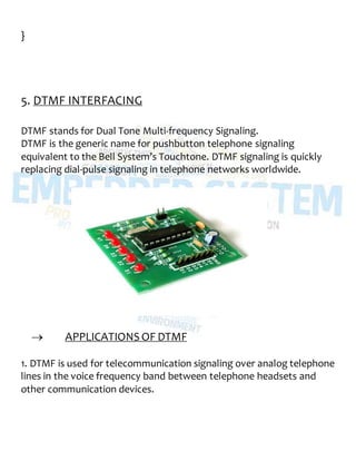 }
5. DTMF INTERFACING
DTMF stands for Dual Tone Multi-frequency Signaling.
DTMF is the generic name for pushbutton telephone signaling
equivalent to the Bell System’s Touchtone. DTMF signaling is quickly
replacing dial-pulse signaling in telephone networks worldwide.
 APPLICATIONS OF DTMF
1. DTMF is used for telecommunication signaling over analog telephone
lines in the voice frequency band between telephone headsets and
other communication devices.
 