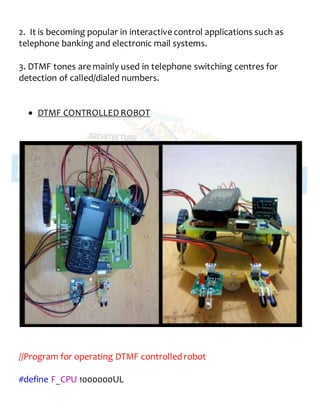 2. It is becoming popular in interactive control applications such as
telephone banking and electronic mail systems.
3. DTMF tones are mainly used in telephone switching centres for
detection of called/dialed numbers.
 DTMF CONTROLLEDROBOT
//Program for operating DTMF controlled robot
#define F_CPU 1000000UL
 