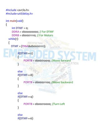 #include <avr/io.h>
#include<util/delay.h>
int main(void)
{
int DTMF = 0;
DDRA = 0b00000000; // For DTMF
DDRB = 0b00011110; // For Motors
while(1)
{
DTMF = (PINA&0b00001111);
if(DTMF==2)
{
PORTB = 0b00010010; //Move forward
}
else
if(DTMF==8)
{
PORTB = 0b00001100; //Move backward
}
else
if(DTMF==4)
{
PORTB = 0b00010000; //Turn Left
}
else
if(DTMF==6)
 