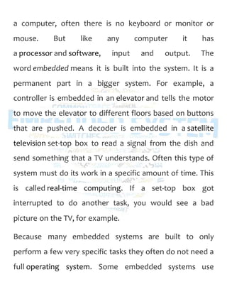 a computer, often there is no keyboard or monitor or
mouse. But like any computer it has
a processor and software, input and output. The
word embedded means it is built into the system. It is a
permanent part in a bigger system. For example, a
controller is embedded in an elevator and tells the motor
to move the elevator to different floors based on buttons
that are pushed. A decoder is embedded in a satellite
television set-top box to read a signal from the dish and
send something that a TV understands. Often this type of
system must do its work in a specific amount of time. This
is called real-time computing. If a set-top box got
interrupted to do another task, you would see a bad
picture on the TV, for example.
Because many embedded systems are built to only
perform a few very specific tasks they often do not need a
full operating system. Some embedded systems use
 