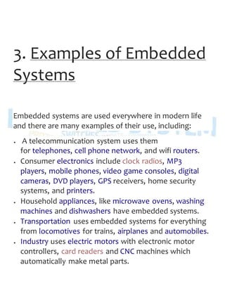 3. Examples of Embedded
Systems
Embedded systems are used everywhere in modern life
and there are many examples of their use, including:
 A telecommunication system uses them
for telephones, cell phone network, and wifi routers.
 Consumer electronics include clock radios, MP3
players, mobile phones, video game consoles, digital
cameras, DVD players, GPS receivers, home security
systems, and printers.
 Household appliances, like microwave ovens, washing
machines and dishwashers have embedded systems.
 Transportation uses embedded systems for everything
from locomotives for trains, airplanes and automobiles.
 Industry uses electric motors with electronic motor
controllers, card readers and CNC machines which
automatically make metal parts.
 