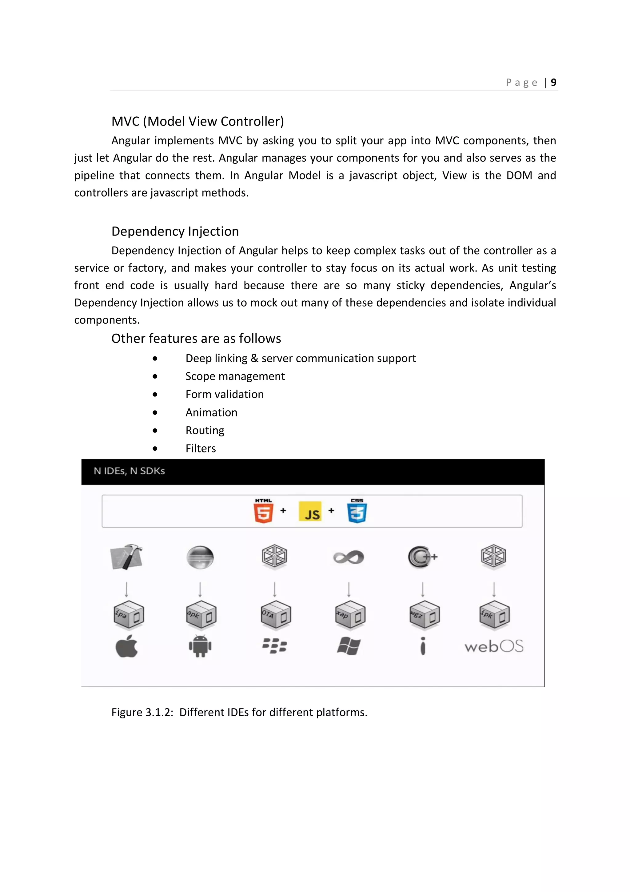 P a g e | 9
MVC (Model View Controller)
Angular implements MVC by asking you to split your app into MVC components, then
just let Angular do the rest. Angular manages your components for you and also serves as the
pipeline that connects them. In Angular Model is a javascript object, View is the DOM and
controllers are javascript methods.
Dependency Injection
Dependency Injection of Angular helps to keep complex tasks out of the controller as a
service or factory, and makes your controller to stay focus on its actual work. As unit testing
front end code is usually hard because there are so many sticky dependencies, Angular’s
Dependency Injection allows us to mock out many of these dependencies and isolate individual
components.
Other features are as follows
• Deep linking & server communication support
• Scope management
• Form validation
• Animation
• Routing
• Filters
Figure 3.1.2: Different IDEs for different platforms.
 