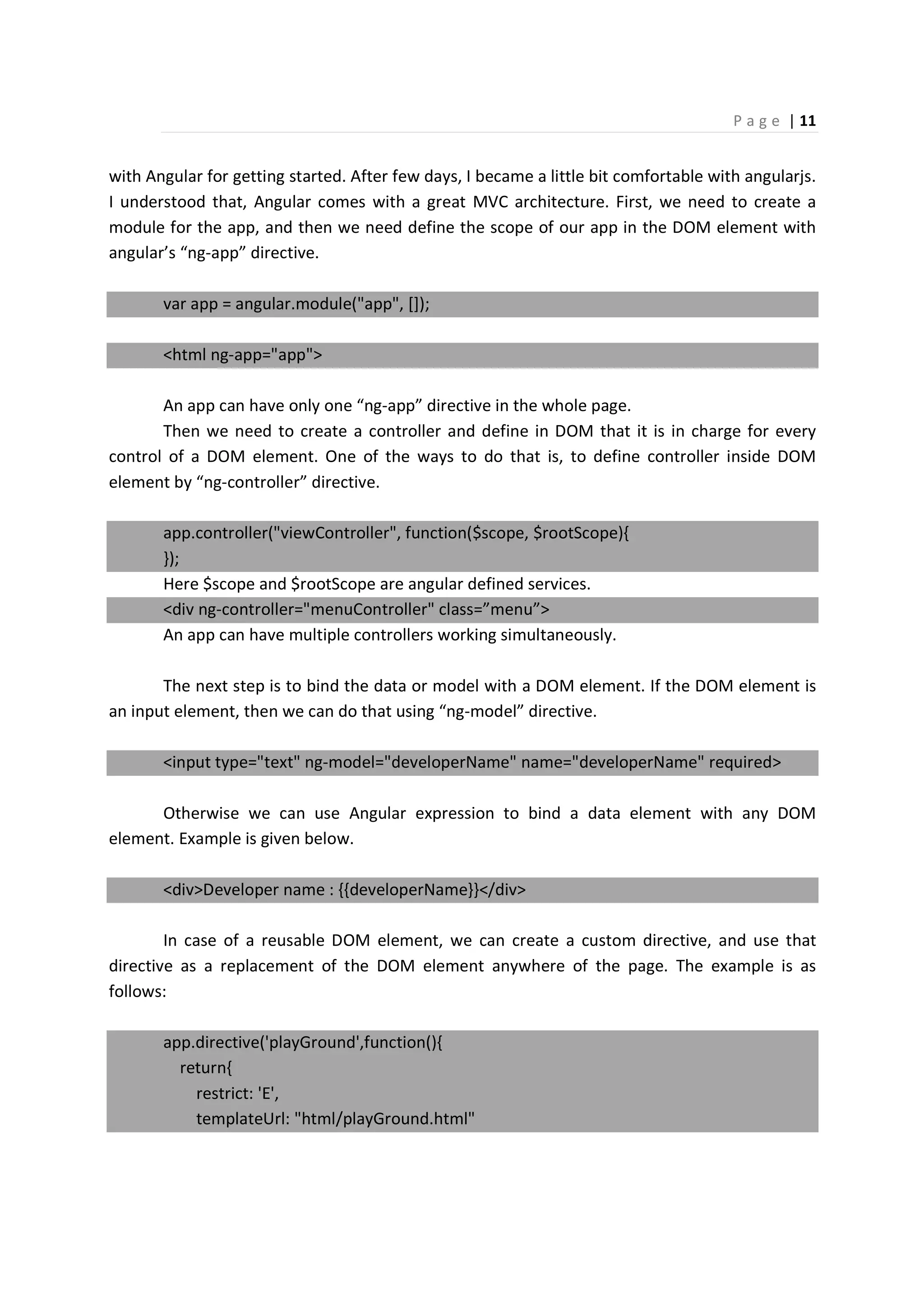 P a g e | 11
with Angular for getting started. After few days, I became a little bit comfortable with angularjs.
I understood that, Angular comes with a great MVC architecture. First, we need to create a
module for the app, and then we need define the scope of our app in the DOM element with
angular’s “ng-app” directive.
var app = angular.module("app", []);
<html ng-app="app">
An app can have only one “ng-app” directive in the whole page.
Then we need to create a controller and define in DOM that it is in charge for every
control of a DOM element. One of the ways to do that is, to define controller inside DOM
element by “ng-controller” directive.
app.controller("viewController", function($scope, $rootScope){
});
Here $scope and $rootScope are angular defined services.
<div ng-controller="menuController" class=”menu”>
An app can have multiple controllers working simultaneously.
The next step is to bind the data or model with a DOM element. If the DOM element is
an input element, then we can do that using “ng-model” directive.
<input type="text" ng-model="developerName" name="developerName" required>
Otherwise we can use Angular expression to bind a data element with any DOM
element. Example is given below.
<div>Developer name : {{developerName}}</div>
In case of a reusable DOM element, we can create a custom directive, and use that
directive as a replacement of the DOM element anywhere of the page. The example is as
follows:
app.directive('playGround',function(){
return{
restrict: 'E',
templateUrl: "html/playGround.html"
 