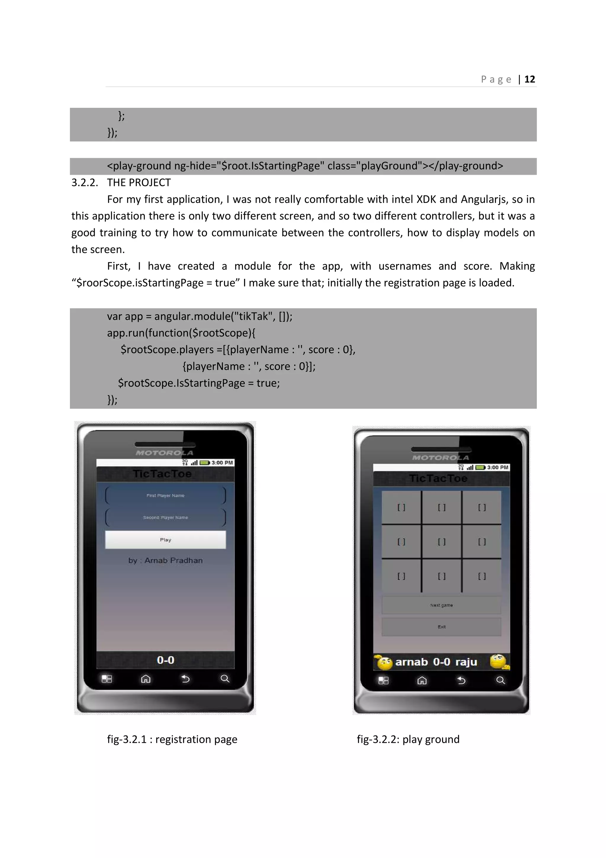P a g e | 12
};
});
<play-ground ng-hide="$root.IsStartingPage" class="playGround"></play-ground>
3.2.2. THE PROJECT
For my first application, I was not really comfortable with intel XDK and Angularjs, so in
this application there is only two different screen, and so two different controllers, but it was a
good training to try how to communicate between the controllers, how to display models on
the screen.
First, I have created a module for the app, with usernames and score. Making
“$roorScope.isStartingPage = true” I make sure that; initially the registration page is loaded.
var app = angular.module("tikTak", []);
app.run(function($rootScope){
$rootScope.players =[{playerName : '', score : 0},
{playerName : '', score : 0}];
$rootScope.IsStartingPage = true;
});
fig-3.2.1 : registration page fig-3.2.2: play ground
 