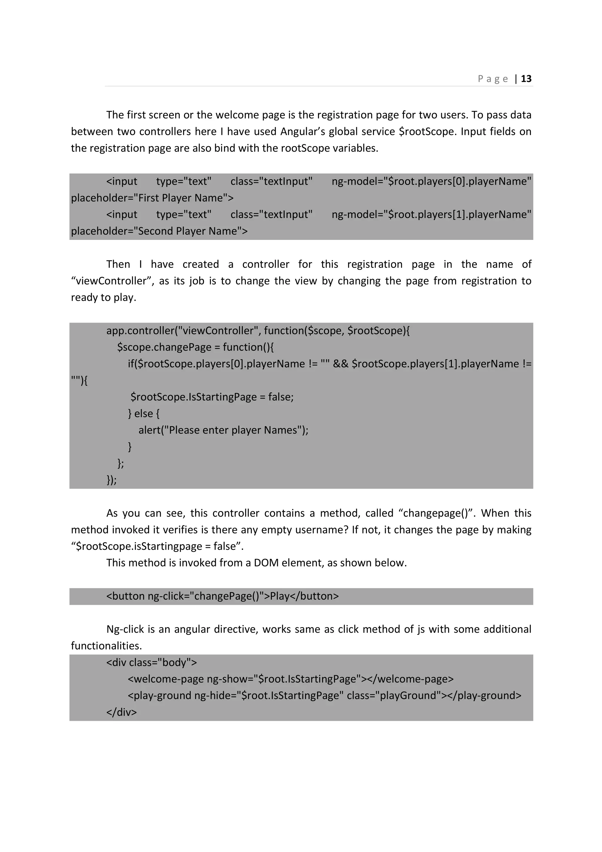 P a g e | 13
The first screen or the welcome page is the registration page for two users. To pass data
between two controllers here I have used Angular’s global service $rootScope. Input fields on
the registration page are also bind with the rootScope variables.
<input type="text" class="textInput" ng-model="$root.players[0].playerName"
placeholder="First Player Name">
<input type="text" class="textInput" ng-model="$root.players[1].playerName"
placeholder="Second Player Name">
Then I have created a controller for this registration page in the name of
“viewController”, as its job is to change the view by changing the page from registration to
ready to play.
app.controller("viewController", function($scope, $rootScope){
$scope.changePage = function(){
if($rootScope.players[0].playerName != "" && $rootScope.players[1].playerName !=
""){
$rootScope.IsStartingPage = false;
} else {
alert("Please enter player Names");
}
};
});
As you can see, this controller contains a method, called “changepage()”. When this
method invoked it verifies is there any empty username? If not, it changes the page by making
“$rootScope.isStartingpage = false”.
This method is invoked from a DOM element, as shown below.
<button ng-click="changePage()">Play</button>
Ng-click is an angular directive, works same as click method of js with some additional
functionalities.
<div class="body">
<welcome-page ng-show="$root.IsStartingPage"></welcome-page>
<play-ground ng-hide="$root.IsStartingPage" class="playGround"></play-ground>
</div>
 