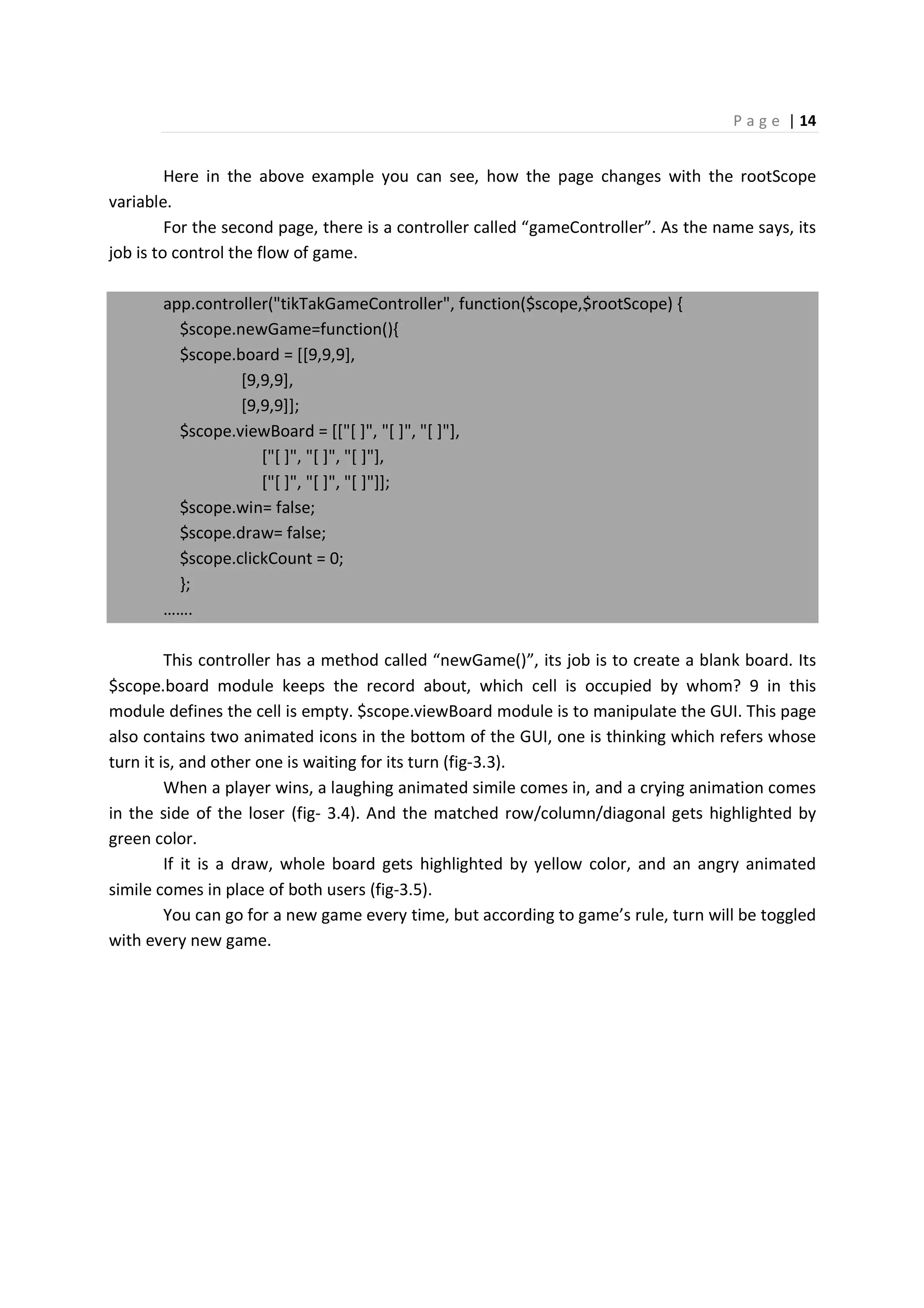 P a g e | 14
Here in the above example you can see, how the page changes with the rootScope
variable.
For the second page, there is a controller called “gameController”. As the name says, its
job is to control the flow of game.
app.controller("tikTakGameController", function($scope,$rootScope) {
$scope.newGame=function(){
$scope.board = [[9,9,9],
[9,9,9],
[9,9,9]];
$scope.viewBoard = [["[ ]", "[ ]", "[ ]"],
["[ ]", "[ ]", "[ ]"],
["[ ]", "[ ]", "[ ]"]];
$scope.win= false;
$scope.draw= false;
$scope.clickCount = 0;
};
…….
This controller has a method called “newGame()”, its job is to create a blank board. Its
$scope.board module keeps the record about, which cell is occupied by whom? 9 in this
module defines the cell is empty. $scope.viewBoard module is to manipulate the GUI. This page
also contains two animated icons in the bottom of the GUI, one is thinking which refers whose
turn it is, and other one is waiting for its turn (fig-3.3).
When a player wins, a laughing animated simile comes in, and a crying animation comes
in the side of the loser (fig- 3.4). And the matched row/column/diagonal gets highlighted by
green color.
If it is a draw, whole board gets highlighted by yellow color, and an angry animated
simile comes in place of both users (fig-3.5).
You can go for a new game every time, but according to game’s rule, turn will be toggled
with every new game.
 