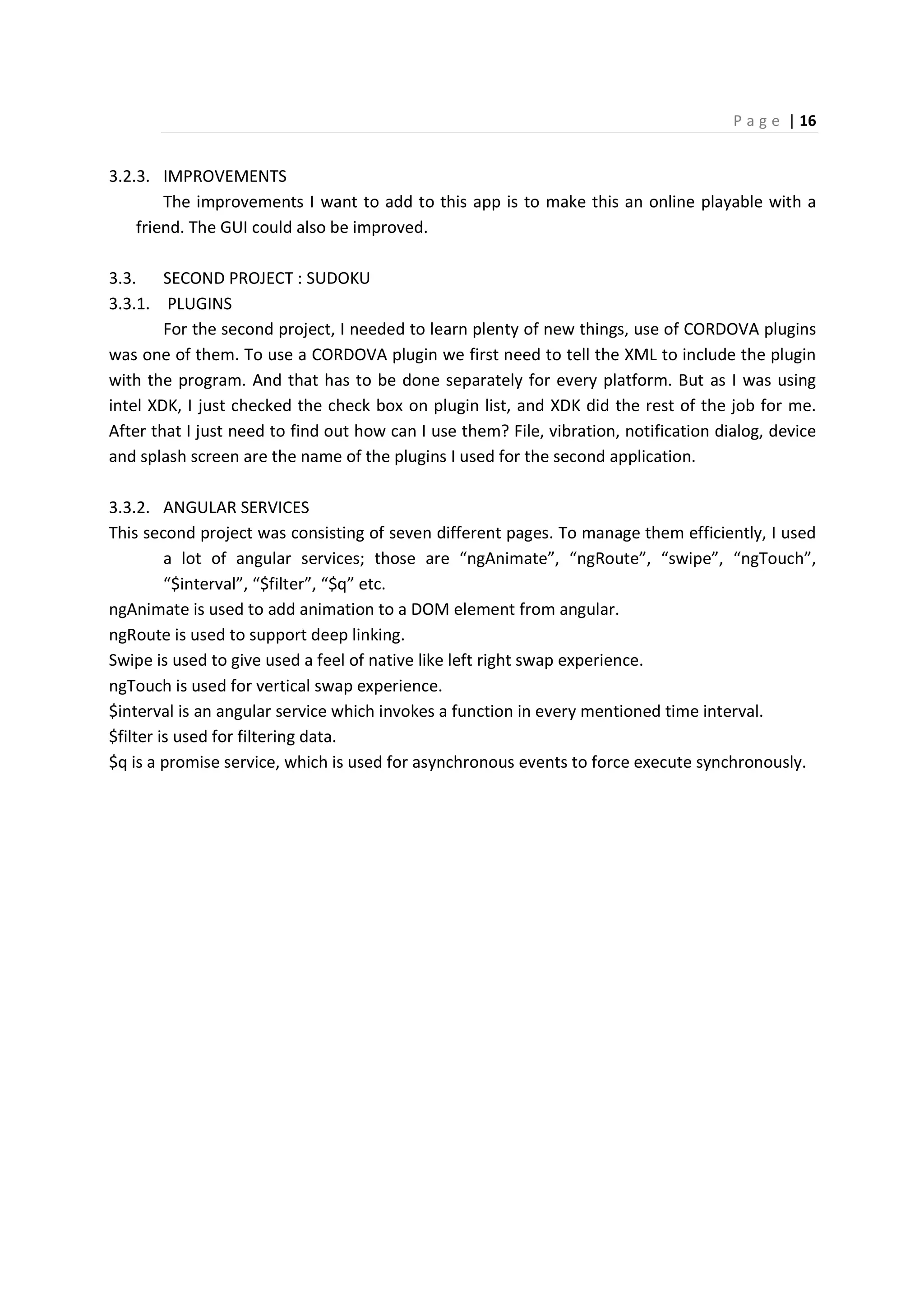 P a g e | 16
3.2.3. IMPROVEMENTS
The improvements I want to add to this app is to make this an online playable with a
friend. The GUI could also be improved.
3.3. SECOND PROJECT : SUDOKU
3.3.1. PLUGINS
For the second project, I needed to learn plenty of new things, use of CORDOVA plugins
was one of them. To use a CORDOVA plugin we first need to tell the XML to include the plugin
with the program. And that has to be done separately for every platform. But as I was using
intel XDK, I just checked the check box on plugin list, and XDK did the rest of the job for me.
After that I just need to find out how can I use them? File, vibration, notification dialog, device
and splash screen are the name of the plugins I used for the second application.
3.3.2. ANGULAR SERVICES
This second project was consisting of seven different pages. To manage them efficiently, I used
a lot of angular services; those are “ngAnimate”, “ngRoute”, “swipe”, “ngTouch”,
“$interval”, “$filter”, “$q” etc.
ngAnimate is used to add animation to a DOM element from angular.
ngRoute is used to support deep linking.
Swipe is used to give used a feel of native like left right swap experience.
ngTouch is used for vertical swap experience.
$interval is an angular service which invokes a function in every mentioned time interval.
$filter is used for filtering data.
$q is a promise service, which is used for asynchronous events to force execute synchronously.
 