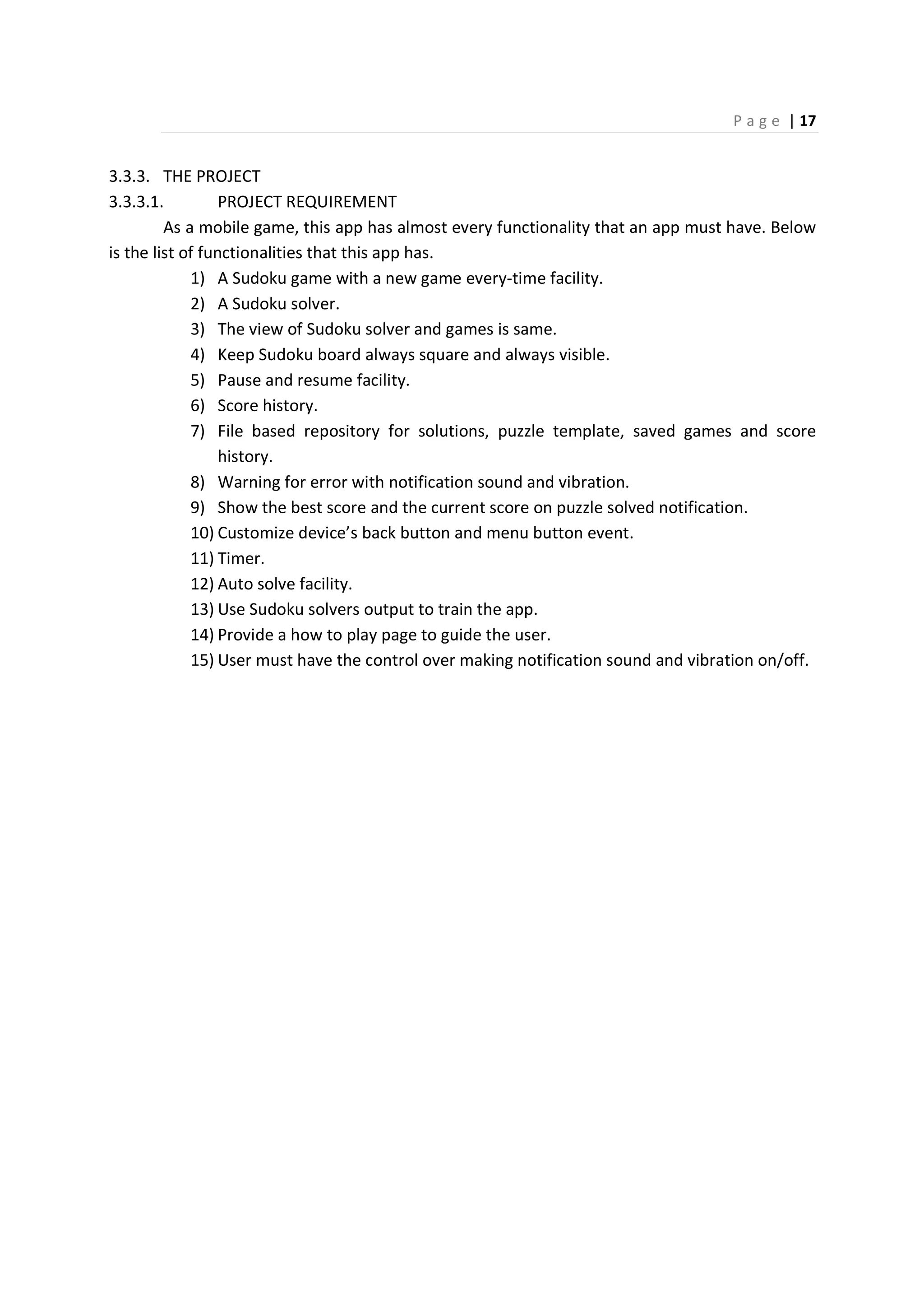 P a g e | 17
3.3.3. THE PROJECT
3.3.3.1. PROJECT REQUIREMENT
As a mobile game, this app has almost every functionality that an app must have. Below
is the list of functionalities that this app has.
1) A Sudoku game with a new game every-time facility.
2) A Sudoku solver.
3) The view of Sudoku solver and games is same.
4) Keep Sudoku board always square and always visible.
5) Pause and resume facility.
6) Score history.
7) File based repository for solutions, puzzle template, saved games and score
history.
8) Warning for error with notification sound and vibration.
9) Show the best score and the current score on puzzle solved notification.
10) Customize device’s back button and menu button event.
11) Timer.
12) Auto solve facility.
13) Use Sudoku solvers output to train the app.
14) Provide a how to play page to guide the user.
15) User must have the control over making notification sound and vibration on/off.
 