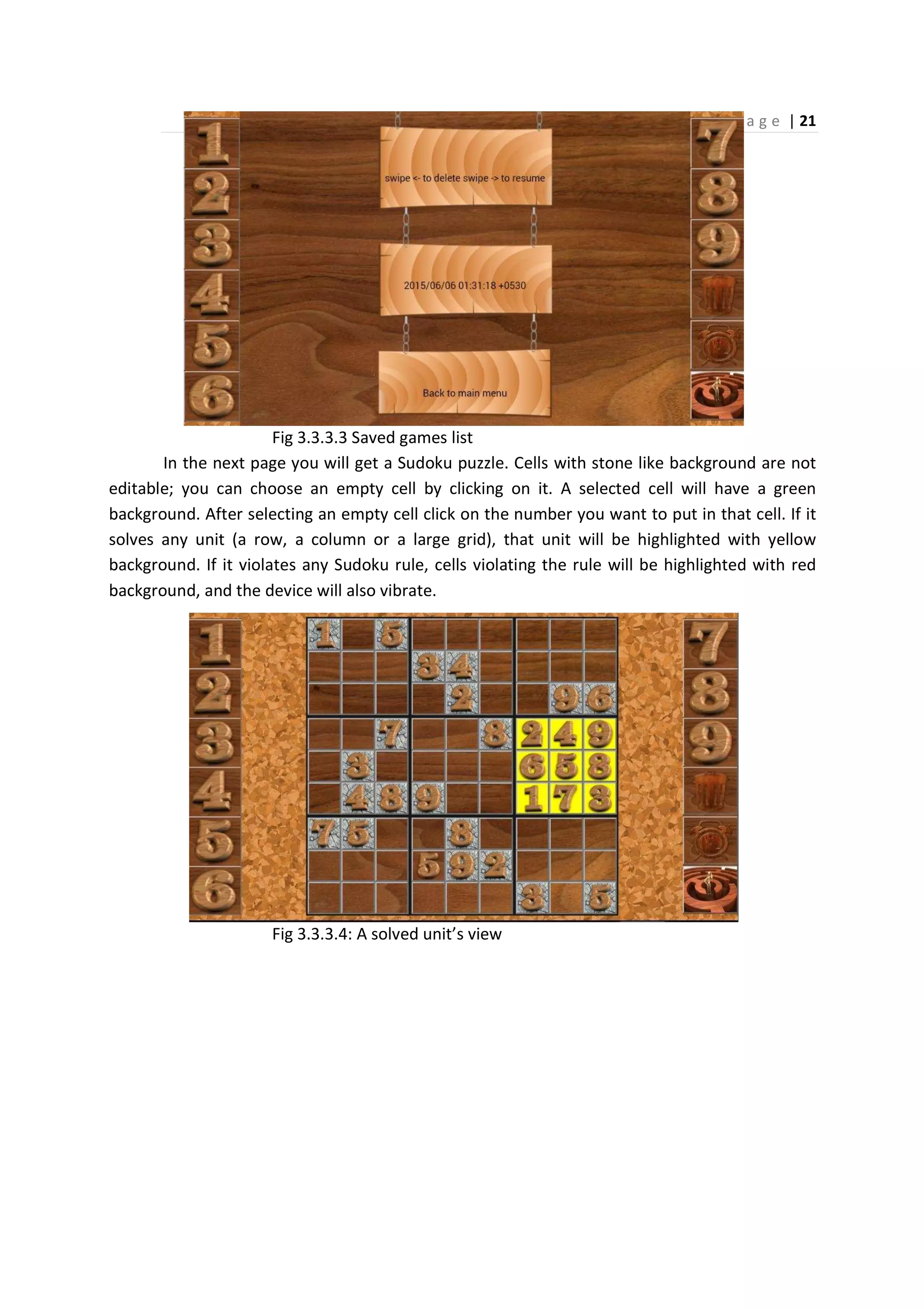 P a g e | 21
Fig 3.3.3.3 Saved games list
In the next page you will get a Sudoku puzzle. Cells with stone like background are not
editable; you can choose an empty cell by clicking on it. A selected cell will have a green
background. After selecting an empty cell click on the number you want to put in that cell. If it
solves any unit (a row, a column or a large grid), that unit will be highlighted with yellow
background. If it violates any Sudoku rule, cells violating the rule will be highlighted with red
background, and the device will also vibrate.
Fig 3.3.3.4: A solved unit’s view
 