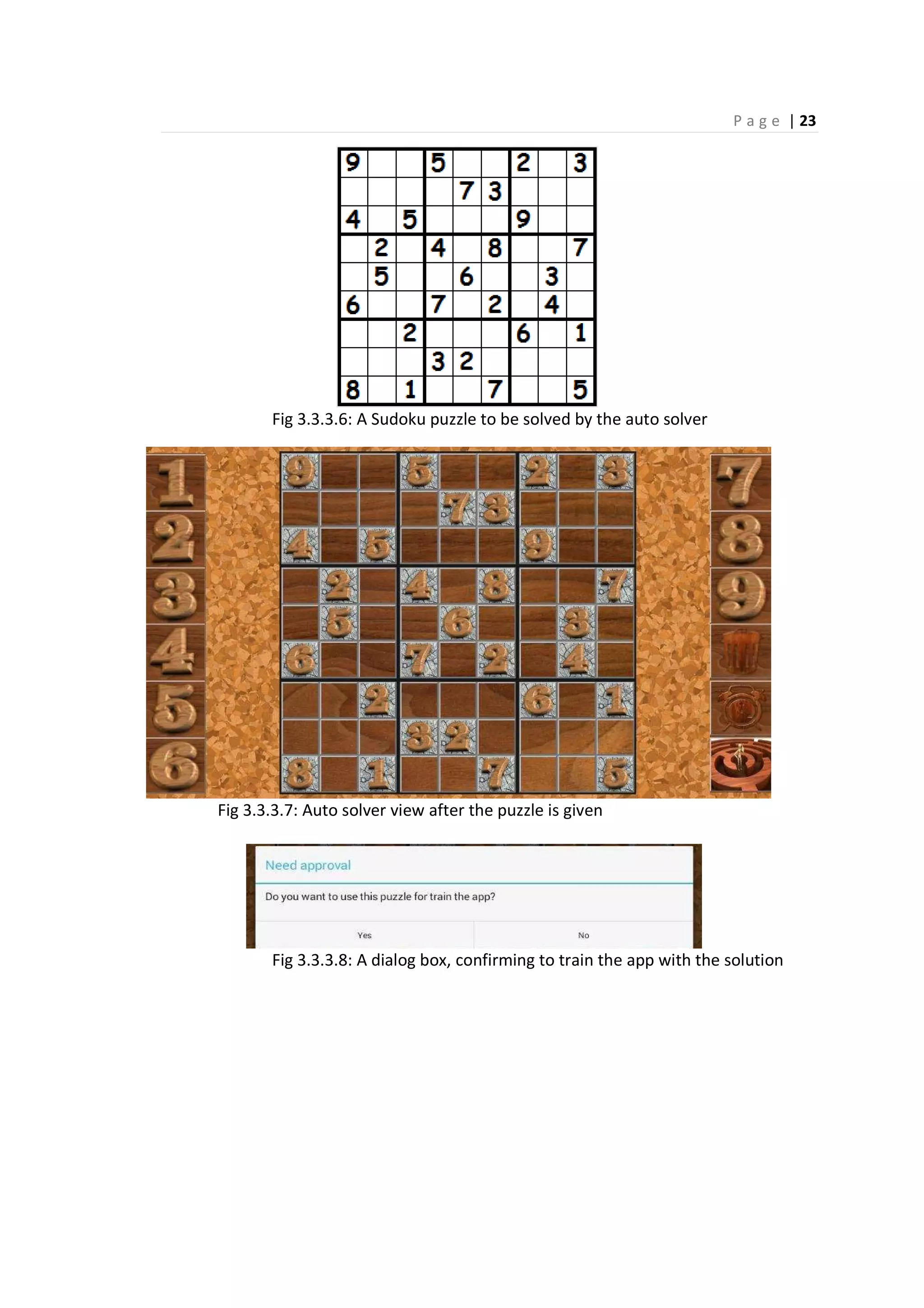 P a g e | 23
Fig 3.3.3.6: A Sudoku puzzle to be solved by the auto solver
Fig 3.3.3.7: Auto solver view after the puzzle is given
Fig 3.3.3.8: A dialog box, confirming to train the app with the solution
 