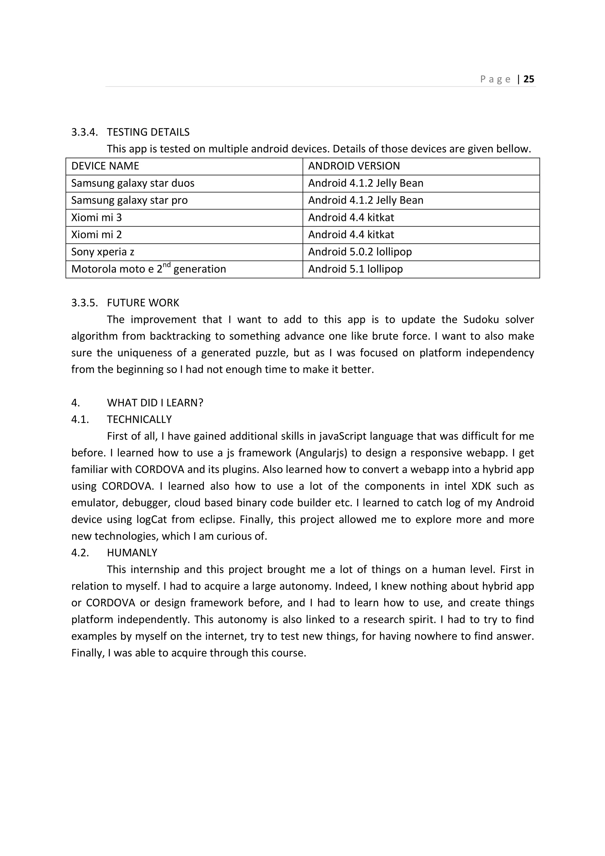 P a g e | 25
3.3.4. TESTING DETAILS
This app is tested on multiple android devices. Details of those devices are given bellow.
DEVICE NAME ANDROID VERSION
Samsung galaxy star duos Android 4.1.2 Jelly Bean
Samsung galaxy star pro Android 4.1.2 Jelly Bean
Xiomi mi 3 Android 4.4 kitkat
Xiomi mi 2 Android 4.4 kitkat
Sony xperia z Android 5.0.2 lollipop
Motorola moto e 2nd
generation Android 5.1 lollipop
3.3.5. FUTURE WORK
The improvement that I want to add to this app is to update the Sudoku solver
algorithm from backtracking to something advance one like brute force. I want to also make
sure the uniqueness of a generated puzzle, but as I was focused on platform independency
from the beginning so I had not enough time to make it better.
4. WHAT DID I LEARN?
4.1. TECHNICALLY
First of all, I have gained additional skills in javaScript language that was difficult for me
before. I learned how to use a js framework (Angularjs) to design a responsive webapp. I get
familiar with CORDOVA and its plugins. Also learned how to convert a webapp into a hybrid app
using CORDOVA. I learned also how to use a lot of the components in intel XDK such as
emulator, debugger, cloud based binary code builder etc. I learned to catch log of my Android
device using logCat from eclipse. Finally, this project allowed me to explore more and more
new technologies, which I am curious of.
4.2. HUMANLY
This internship and this project brought me a lot of things on a human level. First in
relation to myself. I had to acquire a large autonomy. Indeed, I knew nothing about hybrid app
or CORDOVA or design framework before, and I had to learn how to use, and create things
platform independently. This autonomy is also linked to a research spirit. I had to try to find
examples by myself on the internet, try to test new things, for having nowhere to find answer.
Finally, I was able to acquire through this course.
 