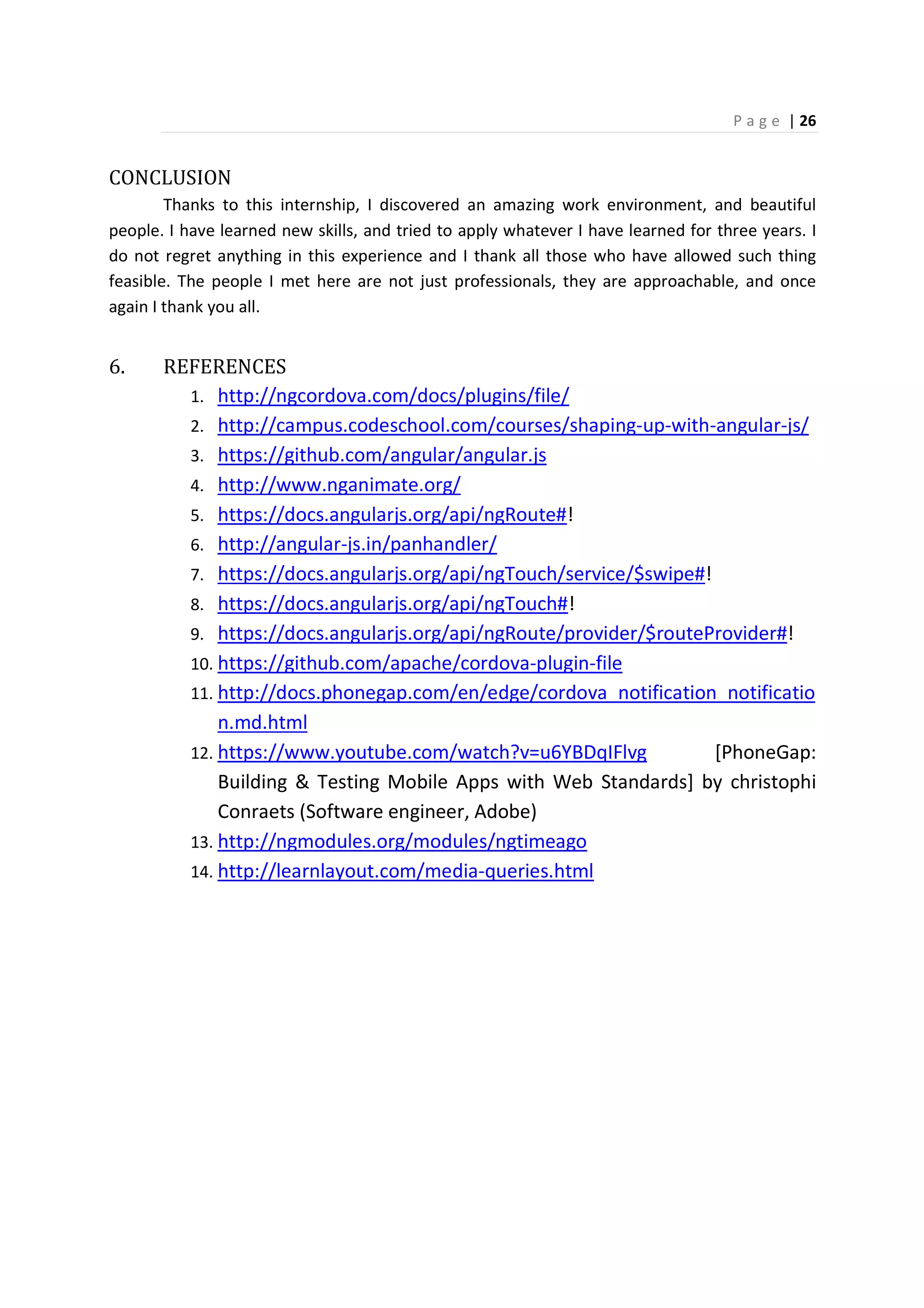 P a g e | 26
CONCLUSION
Thanks to this internship, I discovered an amazing work environment, and beautiful
people. I have learned new skills, and tried to apply whatever I have learned for three years. I
do not regret anything in this experience and I thank all those who have allowed such thing
feasible. The people I met here are not just professionals, they are approachable, and once
again I thank you all.
6. REFERENCES
1. http://ngcordova.com/docs/plugins/file/
2. http://campus.codeschool.com/courses/shaping-up-with-angular-js/
3. https://github.com/angular/angular.js
4. http://www.nganimate.org/
5. https://docs.angularjs.org/api/ngRoute#!
6. http://angular-js.in/panhandler/
7. https://docs.angularjs.org/api/ngTouch/service/$swipe#!
8. https://docs.angularjs.org/api/ngTouch#!
9. https://docs.angularjs.org/api/ngRoute/provider/$routeProvider#!
10. https://github.com/apache/cordova-plugin-file
11. http://docs.phonegap.com/en/edge/cordova_notification_notificatio
n.md.html
12. https://www.youtube.com/watch?v=u6YBDqIFlvg [PhoneGap:
Building & Testing Mobile Apps with Web Standards] by christophi
Conraets (Software engineer, Adobe)
13. http://ngmodules.org/modules/ngtimeago
14. http://learnlayout.com/media-queries.html
 