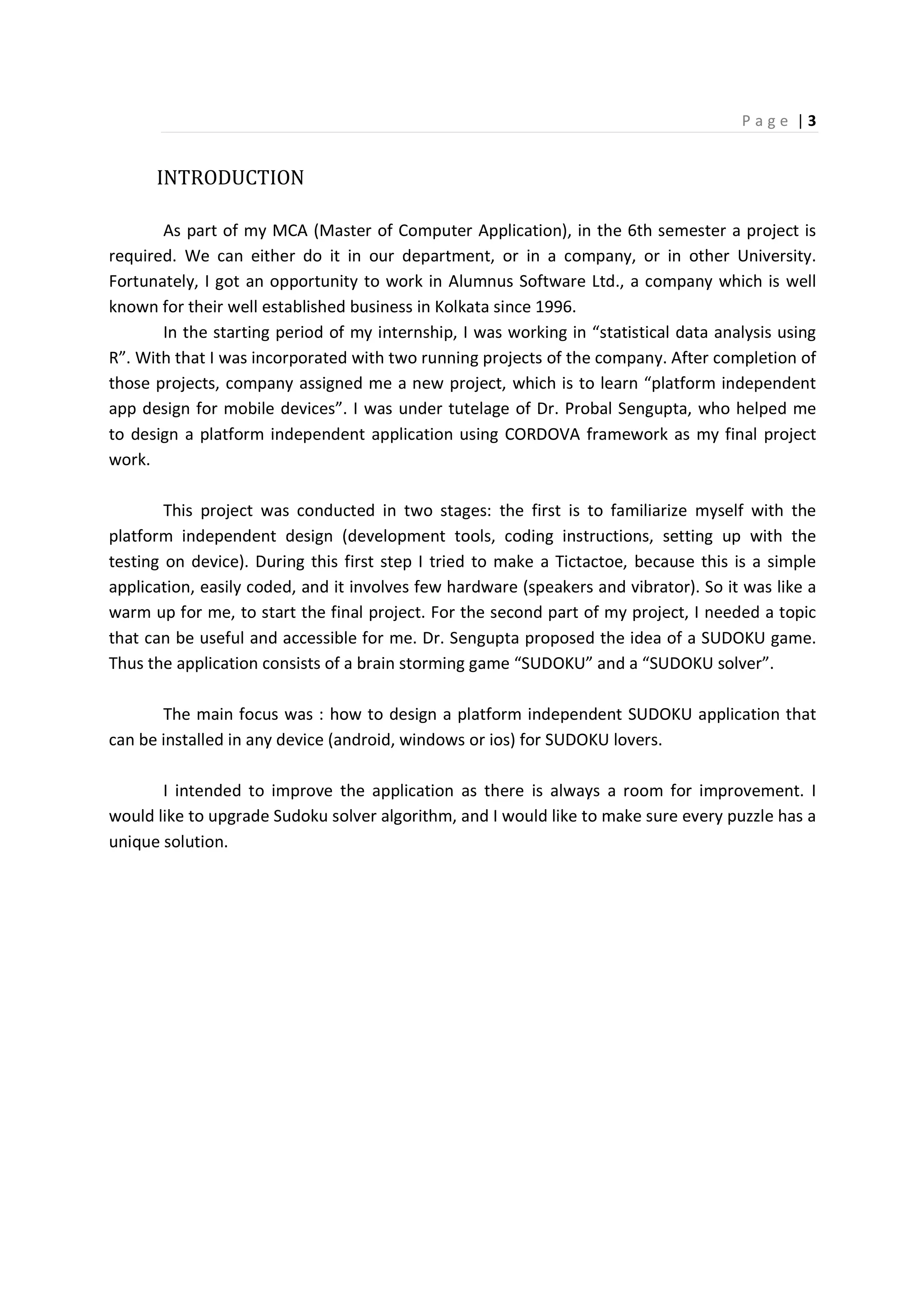 P a g e | 3
INTRODUCTION
As part of my MCA (Master of Computer Application), in the 6th semester a project is
required. We can either do it in our department, or in a company, or in other University.
Fortunately, I got an opportunity to work in Alumnus Software Ltd., a company which is well
known for their well established business in Kolkata since 1996.
In the starting period of my internship, I was working in “statistical data analysis using
R”. With that I was incorporated with two running projects of the company. After completion of
those projects, company assigned me a new project, which is to learn “platform independent
app design for mobile devices”. I was under tutelage of Dr. Probal Sengupta, who helped me
to design a platform independent application using CORDOVA framework as my final project
work.
This project was conducted in two stages: the first is to familiarize myself with the
platform independent design (development tools, coding instructions, setting up with the
testing on device). During this first step I tried to make a Tictactoe, because this is a simple
application, easily coded, and it involves few hardware (speakers and vibrator). So it was like a
warm up for me, to start the final project. For the second part of my project, I needed a topic
that can be useful and accessible for me. Dr. Sengupta proposed the idea of a SUDOKU game.
Thus the application consists of a brain storming game “SUDOKU” and a “SUDOKU solver”.
The main focus was : how to design a platform independent SUDOKU application that
can be installed in any device (android, windows or ios) for SUDOKU lovers.
I intended to improve the application as there is always a room for improvement. I
would like to upgrade Sudoku solver algorithm, and I would like to make sure every puzzle has a
unique solution.
 