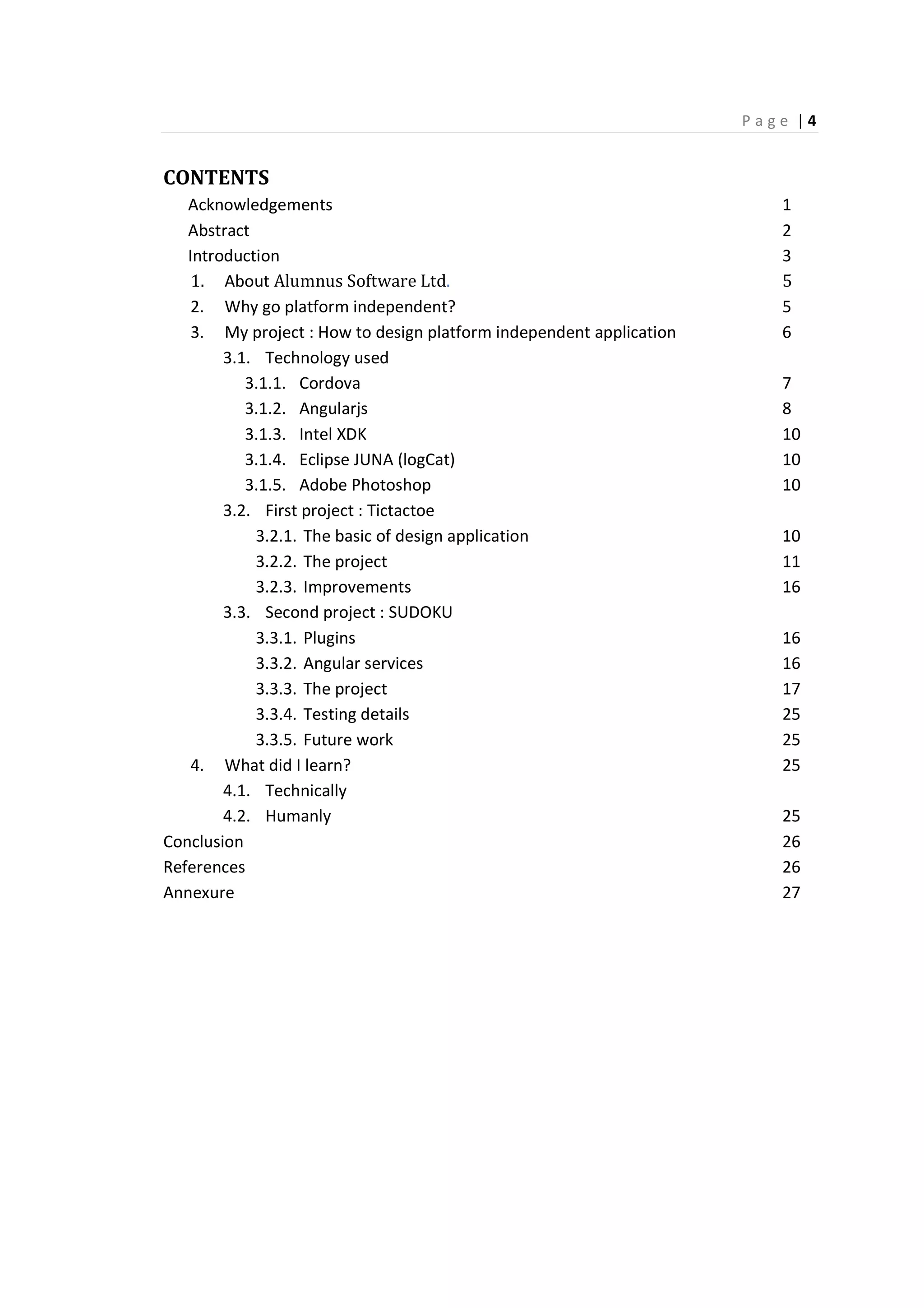 P a g e | 4
CONTENTS
Acknowledgements 1
Abstract 2
Introduction 3
1. About Alumnus Software Ltd. 5
2. Why go platform independent? 5
3. My project : How to design platform independent application 6
3.1. Technology used
3.1.1. Cordova 7
3.1.2. Angularjs 8
3.1.3. Intel XDK 10
3.1.4. Eclipse JUNA (logCat) 10
3.1.5. Adobe Photoshop 10
3.2. First project : Tictactoe
3.2.1. The basic of design application 10
3.2.2. The project 11
3.2.3. Improvements 16
3.3. Second project : SUDOKU
3.3.1. Plugins 16
3.3.2. Angular services 16
3.3.3. The project 17
3.3.4. Testing details 25
3.3.5. Future work 25
4. What did I learn? 25
4.1. Technically
4.2. Humanly 25
Conclusion 26
References 26
Annexure 27
 