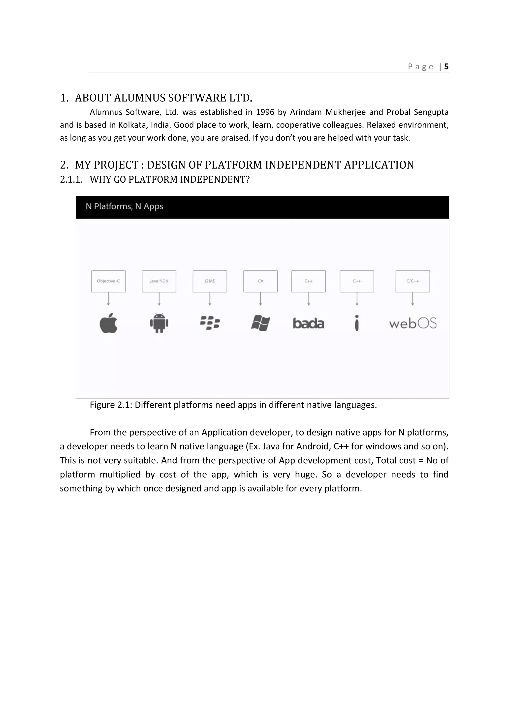 P a g e | 5
1. ABOUT ALUMNUS SOFTWARE LTD.
Alumnus Software, Ltd. was established in 1996 by Arindam Mukherjee and Probal Sengupta
and is based in Kolkata, India. Good place to work, learn, cooperative colleagues. Relaxed environment,
as long as you get your work done, you are praised. If you don’t you are helped with your task.
2. MY PROJECT : DESIGN OF PLATFORM INDEPENDENT APPLICATION
2.1.1. WHY GO PLATFORM INDEPENDENT?
Figure 2.1: Different platforms need apps in different native languages.
From the perspective of an Application developer, to design native apps for N platforms,
a developer needs to learn N native language (Ex. Java for Android, C++ for windows and so on).
This is not very suitable. And from the perspective of App development cost, Total cost = No of
platform multiplied by cost of the app, which is very huge. So a developer needs to find
something by which once designed and app is available for every platform.
 