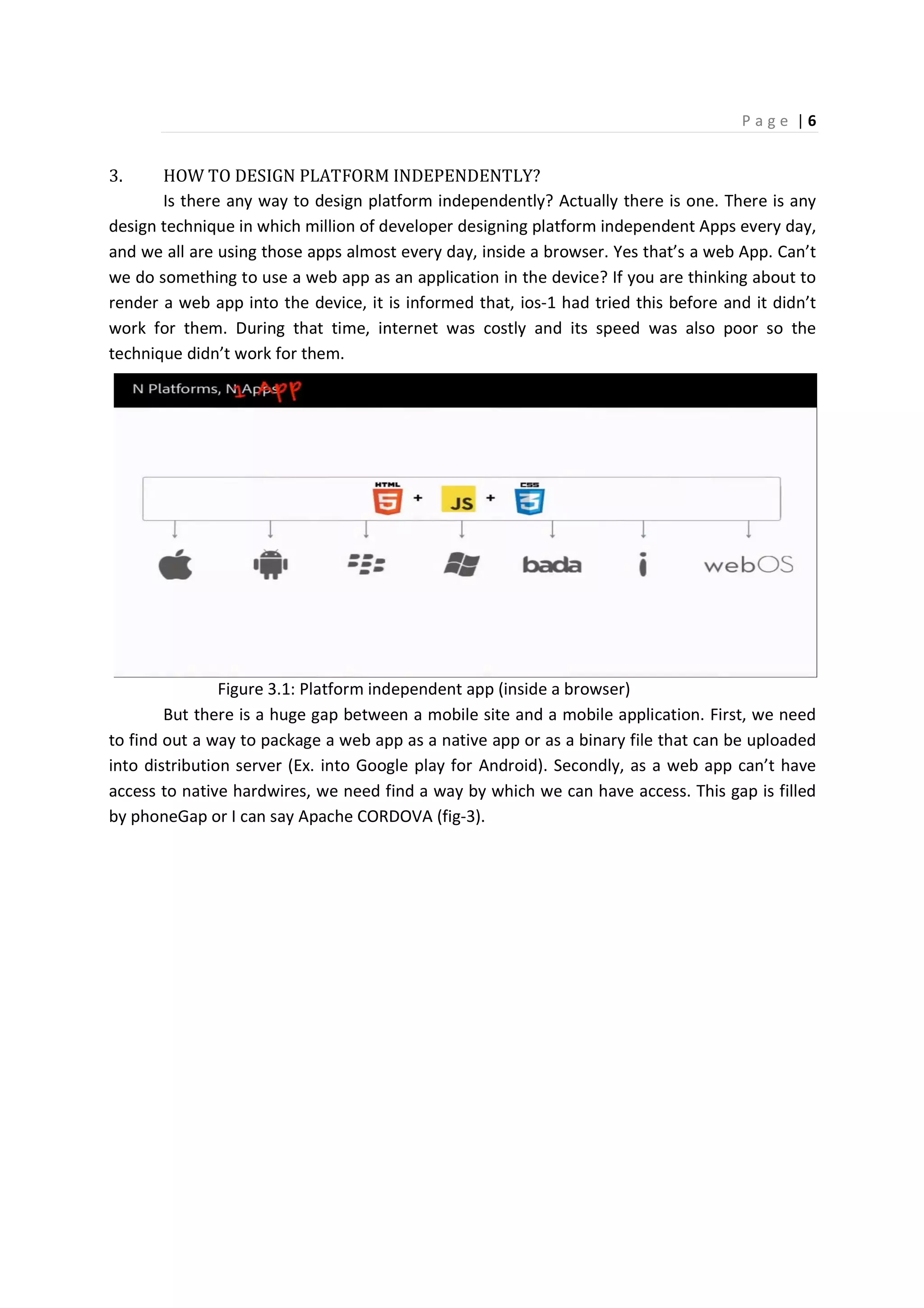 P a g e | 6
3. HOW TO DESIGN PLATFORM INDEPENDENTLY?
Is there any way to design platform independently? Actually there is one. There is any
design technique in which million of developer designing platform independent Apps every day,
and we all are using those apps almost every day, inside a browser. Yes that’s a web App. Can’t
we do something to use a web app as an application in the device? If you are thinking about to
render a web app into the device, it is informed that, ios-1 had tried this before and it didn’t
work for them. During that time, internet was costly and its speed was also poor so the
technique didn’t work for them.
Figure 3.1: Platform independent app (inside a browser)
But there is a huge gap between a mobile site and a mobile application. First, we need
to find out a way to package a web app as a native app or as a binary file that can be uploaded
into distribution server (Ex. into Google play for Android). Secondly, as a web app can’t have
access to native hardwires, we need find a way by which we can have access. This gap is filled
by phoneGap or I can say Apache CORDOVA (fig-3).
 