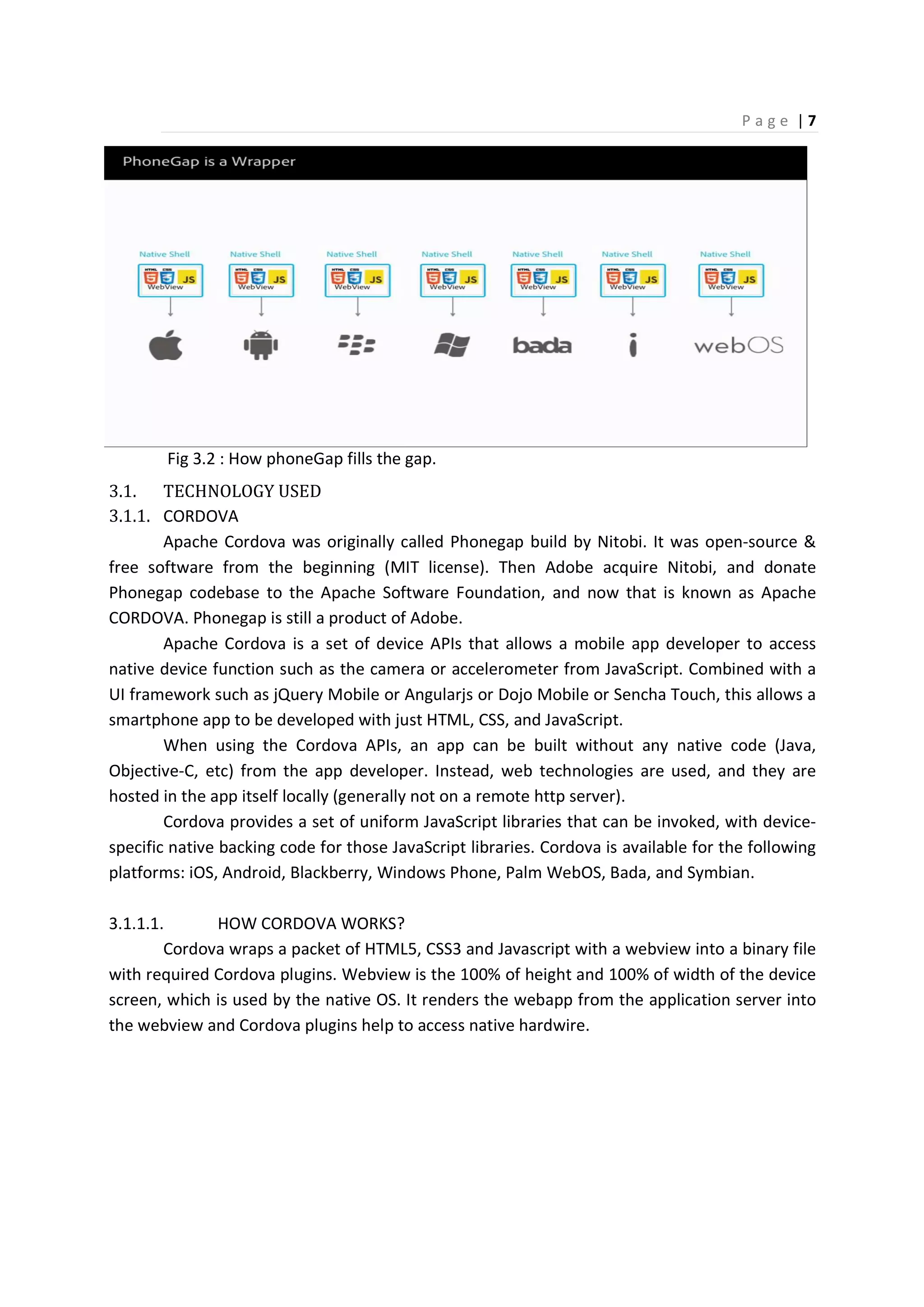 P a g e | 7
Fig 3.2 : How phoneGap fills the gap.
3.1. TECHNOLOGY USED
3.1.1. CORDOVA
Apache Cordova was originally called Phonegap build by Nitobi. It was open-source &
free software from the beginning (MIT license). Then Adobe acquire Nitobi, and donate
Phonegap codebase to the Apache Software Foundation, and now that is known as Apache
CORDOVA. Phonegap is still a product of Adobe.
Apache Cordova is a set of device APIs that allows a mobile app developer to access
native device function such as the camera or accelerometer from JavaScript. Combined with a
UI framework such as jQuery Mobile or Angularjs or Dojo Mobile or Sencha Touch, this allows a
smartphone app to be developed with just HTML, CSS, and JavaScript.
When using the Cordova APIs, an app can be built without any native code (Java,
Objective-C, etc) from the app developer. Instead, web technologies are used, and they are
hosted in the app itself locally (generally not on a remote http server).
Cordova provides a set of uniform JavaScript libraries that can be invoked, with device-
specific native backing code for those JavaScript libraries. Cordova is available for the following
platforms: iOS, Android, Blackberry, Windows Phone, Palm WebOS, Bada, and Symbian.
3.1.1.1. HOW CORDOVA WORKS?
Cordova wraps a packet of HTML5, CSS3 and Javascript with a webview into a binary file
with required Cordova plugins. Webview is the 100% of height and 100% of width of the device
screen, which is used by the native OS. It renders the webapp from the application server into
the webview and Cordova plugins help to access native hardwire.
 