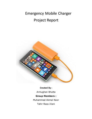 Emergency Mobile Charger
Project Report
Created By :
Armughan Bhutta
Group Members :
Muhammad Akmal Noor
Tahir Raza Jilani
 
