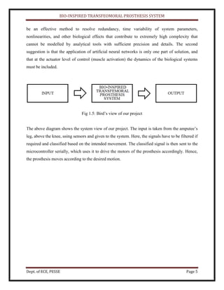 BIO-INSPIRED TRANSFEOMORAL PROSTHESIS SYSTEM
Dept. of ECE, PESSE Page 5
be an effective method to resolve redundancy, time variability of system parameters,
nonlinearities, and other biological effects that contribute to extremely high complexity that
cannot be modelled by analytical tools with sufficient precision and details. The second
suggestion is that the application of artificial neural networks is only one part of solution, and
that at the actuator level of control (muscle activation) the dynamics of the biological systems
must be included.
Fig 1.5: Bird’s view of our project
The above diagram shows the system view of our project. The input is taken from the amputee’s
leg, above the knee, using sensors and given to the system. Here, the signals have to be filtered if
required and classified based on the intended movement. The classified signal is then sent to the
microcontroller serially, which uses it to drive the motors of the prosthesis accordingly. Hence,
the prosthesis moves according to the desired motion.
 