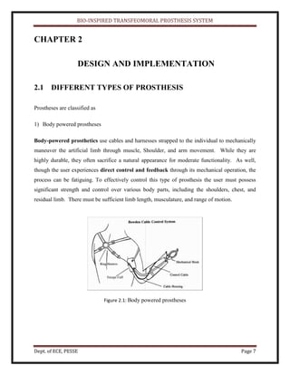 BIO-INSPIRED TRANSFEOMORAL PROSTHESIS SYSTEM
Dept. of ECE, PESSE Page 7
CHAPTER 2
DESIGN AND IMPLEMENTATION
2.1 DIFFERENT TYPES OF PROSTHESIS
Prostheses are classified as
1) Body powered prostheses
Body-powered prosthetics use cables and harnesses strapped to the individual to mechanically
maneuver the artificial limb through muscle, Shoulder, and arm movement. While they are
highly durable, they often sacrifice a natural appearance for moderate functionality. As well,
though the user experiences direct control and feedback through its mechanical operation, the
process can be fatiguing. To effectively control this type of prosthesis the user must possess
significant strength and control over various body parts, including the shoulders, chest, and
residual limb. There must be sufficient limb length, musculature, and range of motion.
Figure 2.1: Body powered prostheses
 
