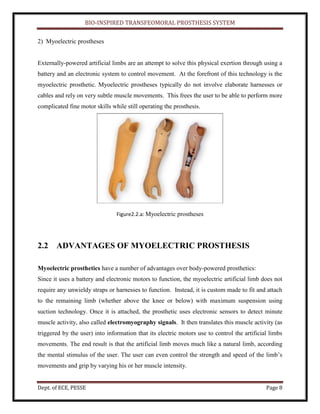 BIO-INSPIRED TRANSFEOMORAL PROSTHESIS SYSTEM
Dept. of ECE, PESSE Page 8
2) Myoelectric prostheses
Externally-powered artificial limbs are an attempt to solve this physical exertion through using a
battery and an electronic system to control movement. At the forefront of this technology is the
myoelectric prosthetic. Myoelectric prostheses typically do not involve elaborate harnesses or
cables and rely on very subtle muscle movements. This frees the user to be able to perform more
complicated fine motor skills while still operating the prosthesis.
Figure2.2.a: Myoelectric prostheses
2.2 ADVANTAGES OF MYOELECTRIC PROSTHESIS
Myoelectric prosthetics have a number of advantages over body-powered prosthetics:
Since it uses a battery and electronic motors to function, the myoelectric artificial limb does not
require any unwieldy straps or harnesses to function. Instead, it is custom made to fit and attach
to the remaining limb (whether above the knee or below) with maximum suspension using
suction technology. Once it is attached, the prosthetic uses electronic sensors to detect minute
muscle activity, also called electromyography signals. It then translates this muscle activity (as
triggered by the user) into information that its electric motors use to control the artificial limbs
movements. The end result is that the artificial limb moves much like a natural limb, according
the mental stimulus of the user. The user can even control the strength and speed of the limb’s
movements and grip by varying his or her muscle intensity.
 
