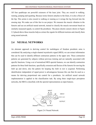 BIO-INSPIRED TRANSFEOMORAL PROSTHESIS SYSTEM
Dept. of ECE, PESSE Page 10
All four quadriceps are powerful extensors of the knee joint. They are crucial in walking,
running, jumping and squatting. Because rectus femoris attaches to the ilium, it is also a flexor of
the hip. This action is also crucial to walking or running as it swings the leg forward into the
ensuing step. We make use of this fact in our project. We measure the muscle vibration in the
femoris and use an artificial neural network, trained to classify the muscle movement based on
similarly measured signals, to control the prosthesis. The piezo electric sensors shown in Figure
2.3 placed above these muscles help us extract the signals for different motions and classify them
using neural network.
2.4 NEURAL NETWORKS
An alternate approach to deriving control for multidegree of freedom prosthetic arms is
considered. By analyzing a single-channel myoelectric signal (MES), we can extract information
that can be used to identify different contraction patterns in the upper arm. These contraction
patterns are generated by subjects without previous training and are naturally associated with
specific functions. Using a set of normalized MES spectral features, we can identify contraction
patterns for three limb functions, specifically extension and flexion of the femoris for moving the
limb up and down, also the pattern for keeping the limb in rest is acquired. Performing
identification independent of signal power is advantageous because this can then be used as a
means for deriving proportional rate control for a prosthesis. An artificial neural network
implementation is applied in the classification task. By using three single-layer perceptron
networks, the MES is classified, with the spectral representations as input features.
Figure 2.4: Neural Network
 