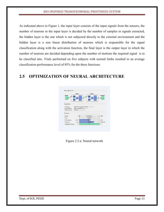 BIO-INSPIRED TRANSFEOMORAL PROSTHESIS SYSTEM
Dept. of ECE, PESSE Page 11
As indicated above in Figure 1, the input layer consists of the input signals from the sensors, the
number of neurons in the input layer is decided by the number of samples in signals extracted,
the hidden layer is the one which is not subjected directly to the external environment and the
hidden layer is a non linear distribution of neurons which is responsible for the signal
classification along with the activation function, the final layer is the output layer in which the
number of neurons are decided depending upon the number of motions the required signal is to
be classified into. Trials performed on five subjects with normal limbs resulted in an average
classification performance level of 85% for the three functions.
2.5 OPTIMIZATION OF NEURAL ARCHITECTURE
Figure 2.5.a: Neural network
 