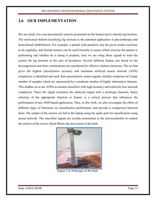 BIO-INSPIRED TRANSFEOMORAL PROSTHESIS SYSTEM
Dept. of ECE, PESSE Page 13
2.6 OUR IMPLEMENTATION
We use small, low-cost piezoelectric sensors positioned on the human leg to classify leg motions.
The motivation behind classifying leg motions is the potential application in physiotherapy and
home-based rehabilitation. For example, a patient with paralysis may be given certain exercises
to do regularly, and inertial sensors can be used remotely to assess which exercise the patient is
performing and whether he is doing it properly, here we are using these signals to train the
system for leg moment in the case of prosthesis. Several different feature sets based on the
decomposition and their combinations are considered for effective feature extraction. The set that
gives the highest classification accuracy and minimum artificial neural network (ANN)
complexity is identified and used. Raw piezoelectric sensor signals, initially comprises of a large
number of samples which are represented by a moderate number of highly informative features.
This enables us to use ANNs as motion classifiers with high accuracy and relatively low network
complexity. Since the signal correlates the analyzed signal with a prototype function, hence
selection of the appropriate function or feature is a critical process that influences the
performance of any ANN-based application. Thus, in this work, we also investigate the effect of
different types of functions on classification performance and provide a comparison between
them. The output of the sensors are fed to the laptop using the audio port for classification using
neural network. The classified signals are serially transmitted to the microcontroller to control
the motion of the servos which Mimic the movement of the limb.
Figure 2.6: Prototype of the limb
 