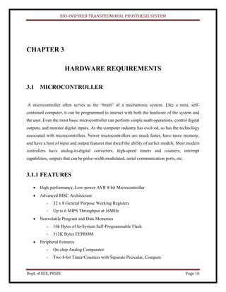 BIO-INSPIRED TRANSFEOMORAL PROSTHESIS SYSTEM
Dept. of ECE, PESSE Page 16
CHAPTER 3
HARDWARE REQUIREMENTS
3.1 MICROCONTROLLER
A microcontroller often serves as the “brain” of a mechatronic system. Like a mini, self-
contained computer, it can be programmed to interact with both the hardware of the system and
the user. Even the most basic microcontroller can perform simple math operations, control digital
outputs, and monitor digital inputs. As the computer industry has evolved, so has the technology
associated with microcontrollers. Newer microcontrollers are much faster, have more memory,
and have a host of input and output features that dwarf the ability of earlier models. Most modern
controllers have analog-to-digital converters, high-speed timers and counters, interrupt
capabilities, outputs that can be pulse-width modulated, serial communication ports, etc.
3.1.1 FEATURES
High-performance, Low-power AVR 8-bit Microcontroller
Advanced RISC Architecture
- 32 x 8 General Purpose Working Registers
- Up to 6 MIPS Throughput at 16MHz
Nonvolatile Program and Data Memories
- 16k Bytes of In-System Self-Programmable Flash
- 512K Bytes EEPROM
Peripheral Features
- On-chip Analog Comparator
- Two 8-bit Timer/Counters with Separate Prescalar, Compare
 