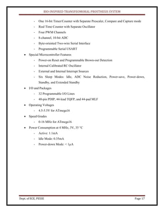 BIO-INSPIRED TRANSFEOMORAL PROSTHESIS SYSTEM
Dept. of ECE, PESSE Page 17
- One 16-bit Timer/Counter with Separate Prescaler, Compare and Capture mode
- Real Time Counter with Separate Oscillator
- Four PWM Channels
- 8-channel, 10-bit ADC
- Byte-oriented Two-wire Serial Interface
- Programmable Serial USART
Special Microcontroller Features
- Power-on Reset and Programmable Brown-out Detection
- Internal Calibrated RC Oscillator
- External and Internal Interrupt Sources
- Six Sleep Modes: Idle, ADC Noise Reduction, Power-save, Power-down,
Standby, and Extended Standby
I/O and Packages
- 32 Programmable I/O Lines
- 40-pin PDIP, 44-lead TQFP, and 44-pad MLF
Operating Voltages
- 4.5-5.5V for ATmega16
Speed Grades
- 0-16 MHz for ATmega16
Power Consumption at 4 MHz, 3V, 35 °C
- Active: 1.1mA
- Idle Mode: 0.35mA
- Power-down Mode: < 1µA
 
