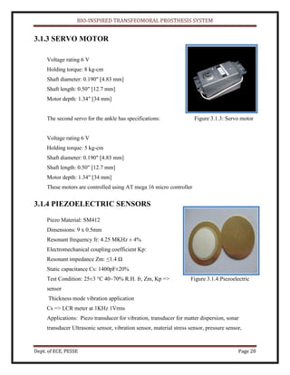 BIO-INSPIRED TRANSFEOMORAL PROSTHESIS SYSTEM
Dept. of ECE, PESSE Page 20
3.1.3 SERVO MOTOR
Voltage rating 6 V
Holding torque: 8 kg-cm
Shaft diameter: 0.190" [4.83 mm]
Shaft length: 0.50" [12.7 mm]
Motor depth: 1.34" [34 mm]
The second servo for the ankle has specifications: Figure 3.1.3: Servo motor
Voltage rating 6 V
Holding torque: 5 kg-cm
Shaft diameter: 0.190" [4.83 mm]
Shaft length: 0.50" [12.7 mm]
Motor depth: 1.34" [34 mm]
These motors are controlled using AT mega 16 micro controller
3.1.4 PIEZOELECTRIC SENSORS
Piezo Material: SM412
Dimensions: 9 x 0.5mm
Resonant frequency fr: 4.25 MKHz ± 4%
Electromechanical coupling coefficient Kp:
Resonant impedance Zm: ≤1.4 Ω
Static capacitance Cs: 1400pF±20%
Test Condition: 25±3 °C 40~70% R.H. fr, Zm, Kp => Figure 3.1.4:Piezoelectric
sensor
Thickness mode vibration application
Cs => LCR meter at 1KHz 1Vrms
Applications: Piezo transducer for vibration, transducer for matter dispersion, sonar
transducer Ultrasonic sensor, vibration sensor, material stress sensor, pressure sensor,
 