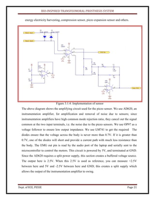 BIO-INSPIRED TRANSFEOMORAL PROSTHESIS SYSTEM
Dept. of ECE, PESSE Page 21
energy electricity harvesting, compression sensor, piezo expansion sensor and others.
Figure 3.1.4: Implementation of sensor
The above diagram shows the amplifying circuit used for the piezo sensor. We use AD620, an
instrumentation amplifier, for amplification and removal of noise due to sensors; since
instrumentation amplifiers have high common mode rejection ratio, they cancel out the signal
common at the two input terminals, i.e. the noise due to the piezo sensors. We use OP97 as a
voltage follower to ensure low output impedance. We use LM741 to get the required The
diodes ensure that the voltage across the body is never more than 0.7V. If it is greater than
0.7V, one of the diodes will short and provide a current path with much less resistance than
the body. The EMG out pin is read by the audio port of the laptop and serially sent to the
microcontroller to control the motors. This circuit is powered by 5V, and terminated at GND.
Since the AD620 requires a split power supply, this section creates a buffered voltage source.
The output here is 2.5V. When this 2.5V is used as reference, you can measure +2.5V
between here and 5V and -2.5V between here and GND; this creates a split supply which
allows the output of the instrumentation amplifier to swing.
 
