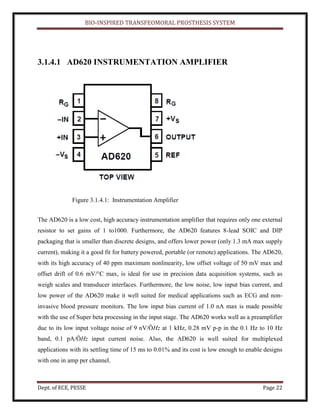 BIO-INSPIRED TRANSFEOMORAL PROSTHESIS SYSTEM
Dept. of ECE, PESSE Page 22
3.1.4.1 AD620 INSTRUMENTATION AMPLIFIER
Figure 3.1.4.1: Instrumentation Amplifier
The AD620 is a low cost, high accuracy instrumentation amplifier that requires only one external
resistor to set gains of 1 to1000. Furthermore, the AD620 features 8-lead SOIC and DIP
packaging that is smaller than discrete designs, and offers lower power (only 1.3 mA max supply
current), making it a good fit for battery powered, portable (or remote) applications. The AD620,
with its high accuracy of 40 ppm maximum nonlinearity, low offset voltage of 50 mV max and
offset drift of 0.6 mV/°C max, is ideal for use in precision data acquisition systems, such as
weigh scales and transducer interfaces. Furthermore, the low noise, low input bias current, and
low power of the AD620 make it well suited for medical applications such as ECG and non-
invasive blood pressure monitors. The low input bias current of 1.0 nA max is made possible
with the use of Super beta processing in the input stage. The AD620 works well as a preamplifier
due to its low input voltage noise of 9 nV/ÖHz at 1 kHz, 0.28 mV p-p in the 0.1 Hz to 10 Hz
band, 0.1 pA/ÖHz input current noise. Also, the AD620 is well suited for multiplexed
applications with its settling time of 15 ms to 0.01% and its cost is low enough to enable designs
with one in amp per channel.
 