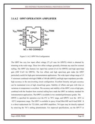 BIO-INSPIRED TRANSFEOMORAL PROSTHESIS SYSTEM
Dept. of ECE, PESSE Page 23
3.1.4.2 OP07 OPERATION AMPLIFIER
Figure 3.1.4.2: OP97 Pin Configuration
The OP07 has very low input offset voltage (75 μV max for OP07E) which is obtained by
trimming at the wafer stage. These low offset voltages generally eliminate any need for external
nulling. The OP07 also features low input bias current (4 nA for OP07E) and high open-loop
gain (200 V/mV for OP07E). The low offsets and high open-loop gain make the OP07
particularly useful for high-gain instrumentation applications. The wide input voltage range of 13
V minimum combined with high CMRR of 106 dB (OP07E) and high input impedance provides
high accuracy in the non-inverting circuit configuration. Excellent linearity and gain accuracy
can be maintained even at high closed-loop gains. Stability of offsets and gain with time or
variations in temperature is excellent. The accuracy and stability of the OP07, even at high gain,
combined with the freedom from external nulling have made the OP07 an industry standard for
instrumentation applications. The OP07 is available in two standard performance grades. The
OP07E is specified for operation over the 0°C to 70°C range, and OP07C over the –40°C to
+85°C temperature range. The OP07 is available in epoxy 8-lead Mini-DIP and 8-lead SOIC. It
is a direct replacement for 725,108A, and OP05 amplifiers; 741-types may be directly replaced
by removing the 741’s nulling potentiometer. For improved specifications, see the OP177 or
 