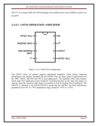 BIO-INSPIRED TRANSFEOMORAL PROSTHESIS SYSTEM
Dept. of ECE, PESSE Page 24
OP1177. For ceramic DIP and TO-99 packages and standard micro circuit (SMD) versions, see
the OP77.
3.1.4.3 LM741 OPERATION AMPLIFIER
Figure 3.1.4.3: LM741 Pin Configuration
The LM741 series are general purpose operational amplifiers which feature improved
performance over industry standards like the LM709. They are direct, plug-in replacements for
the 709C, LM201, MC1439 and 748 in most applications. The amplifiers offer many features
which make their application nearly foolproof: overload protection on the input and output, no
latch-up when the common mode range is exceeded, as well as freedom from oscillations. The
LM741C is identical to the LM741/LM741A except that the LM741C has their performance
guaranteed over a 0°C to +70°C temperature range, instead of −55°C to +125°C.
 