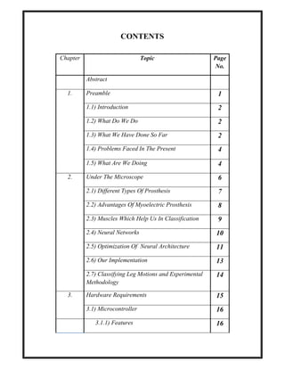 CONTENTS
Chapter Topic Page
No.
Abstract
1. Preamble 1
1.1) Introduction 2
1.2) What Do We Do 2
1.3) What We Have Done So Far 2
1.4) Problems Faced In The Present 4
1.5) What Are We Doing 4
2. Under The Microscope 6
2.1) Different Types Of Prosthesis 7
2.2) Advantages Of Myoelectric Prosthesis 8
2.3) Muscles Which Help Us In Classification 9
2.4) Neural Networks 10
2.5) Optimization Of Neural Architecture 11
2.6) Our Implementation 13
2.7) Classifying Leg Motions and Experimental
Methodology
14
3. Hardware Requirements 15
3.1) Microcontroller 16
3.1.1) Features 16
 