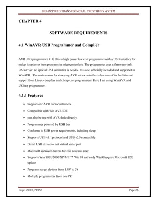 BIO-INSPIRED TRANSFEOMORAL PROSTHESIS SYSTEM
Dept. of ECE, PESSE Page 26
CHAPTER 4
SOFTWARE REQUIREMENTS
4.1 WinAVR USB Programmer and Complier
AVR USB programmer 810210 is a high power low cost programmer with a USB interface for
makes it easier to burn programs in microcontrollers. The programmer uses a firmware-only
USB driver; no special USB controller is needed. It is also officially included and supported in
WinAVR. The main reason for choosing AVR microcontroller is because of its facilities and
support from Linux compilers and cheap cost programmers. Here I am using WinAVR and
USBasp programmer.
4.1.1 Features
Supports 62 AVR microcontrollers
Compatible with Win AVR IDE
can also be use with AVR dude directly
Programmer powered by USB bus
Conforms to USB power requirements, including sleep
Supports USB v1.1 protocol and USB v2.0 compatible
Direct USB drivers -- not virtual serial port
Microsoft approved drivers for real plug and play
Supports Win 98SE/2000/XP/ME ** Win 95 and early Win98 require Microsoft USB
update
Programs target devices from 1.8V to 5V
Multiple programmers from one PC
 