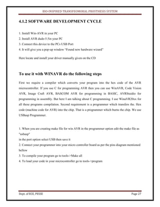 BIO-INSPIRED TRANSFEOMORAL PROSTHESIS SYSTEM
Dept. of ECE, PESSE Page 27
4.1.2 SOFTWARE DEVELOPMENT CYCLE
1. Install Win-AVR in your PC
2. Install AVR dude-5.5in your PC
3. Connect this device to the PCs USB Port
4. It will give you a pop-up window “Found new hardware wizard”
Here locate and install your driver manually given on the CD
To use it with WINAVR do the following steps
First we require a compiler which converts your program into the hex code of the AVR
microcontroller. If you use C for programming AVR then you can use WinAVR, Code Vision
AVR, Image Craft AVR, BASCOM AVR for programming in BASIC, AVRStuidio for
programming in assembly. But here I am talking about C programming. I use WinaVR20xx for
all these programs compilation. Second requirement is a programmer which transfers the. Hex
code (machine code for AVR) into the chip. That is a programmer which burns the chip. We use
USBasp Programmer.
1. When you are creating make file for win AVR in the programmer option edit the make file as
"usbasp"
in the port option select USB then save it
2. Connect your programmer into your micro controller board as per the pins diagram mentioned
bellow
3. To compile your program go to tools->Make all
4. To load your code in your microcontroller go to tools->program
 