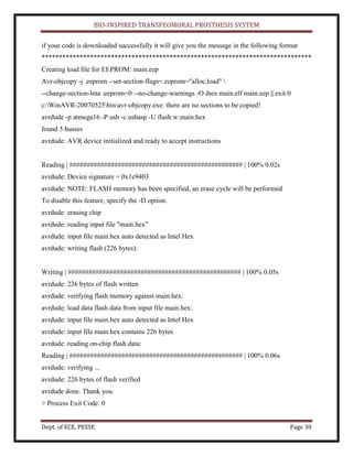 BIO-INSPIRED TRANSFEOMORAL PROSTHESIS SYSTEM
Dept. of ECE, PESSE Page 30
if your code is downloaded successfully it will give you the message in the following format
******************************************************************************
Creating load file for EEPROM: main.eep
Avr-objcopy -j .eeprom --set-section-flags=.eeprom="alloc,load" 
--change-section-lma .eeprom=0 --no-change-warnings -O ihex main.elf main.eep || exit 0
c:WinAVR-20070525binavr-objcopy.exe: there are no sections to be copied!
avrdude -p atmega16 -P usb -c usbasp -U flash:w:main.hex
found 5 busses
avrdude: AVR device initialized and ready to accept instructions
Reading | ################################################## | 100% 0.02s
avrdude: Device signature = 0x1e9403
avrdude: NOTE: FLASH memory has been specified, an erase cycle will be performed
To disable this feature, specify the -D option.
avrdude: erasing chip
avrdude: reading input file "main.hex"
avrdude: input file main.hex auto detected as Intel Hex
avrdude: writing flash (226 bytes):
Writing | ################################################## | 100% 0.05s
avrdude: 226 bytes of flash written
avrdude: verifying flash memory against main.hex:
avrdude: load data flash data from input file main.hex:
avrdude: input file main.hex auto detected as Intel Hex
avrdude: input file main.hex contains 226 bytes
avrdude: reading on-chip flash data:
Reading | ################################################## | 100% 0.06s
avrdude: verifying ...
avrdude: 226 bytes of flash verified
avrdude done. Thank you.
> Process Exit Code: 0
 