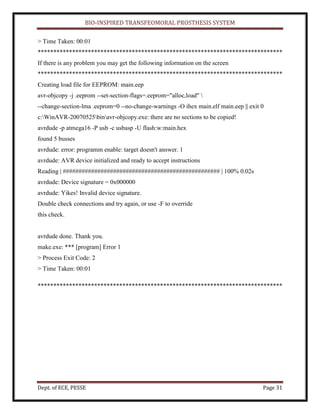 BIO-INSPIRED TRANSFEOMORAL PROSTHESIS SYSTEM
Dept. of ECE, PESSE Page 31
> Time Taken: 00:01
******************************************************************************
If there is any problem you may get the following information on the screen
******************************************************************************
Creating load file for EEPROM: main.eep
avr-objcopy -j .eeprom --set-section-flags=.eeprom="alloc,load" 
--change-section-lma .eeprom=0 --no-change-warnings -O ihex main.elf main.eep || exit 0
c:WinAVR-20070525binavr-objcopy.exe: there are no sections to be copied!
avrdude -p atmega16 -P usb -c usbasp -U flash:w:main.hex
found 5 busses
avrdude: error: programm enable: target doesn't answer. 1
avrdude: AVR device initialized and ready to accept instructions
Reading | ################################################## | 100% 0.02s
avrdude: Device signature = 0x000000
avrdude: Yikes! Invalid device signature.
Double check connections and try again, or use -F to override
this check.
avrdude done. Thank you.
make.exe: *** [program] Error 1
> Process Exit Code: 2
> Time Taken: 00:01
******************************************************************************
 