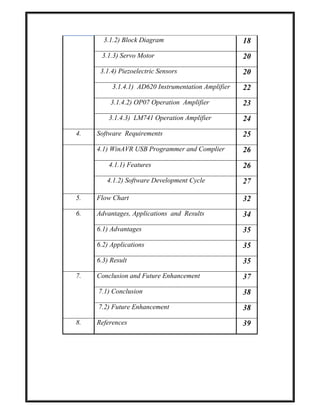 3.1.2) Block Diagram 18
3.1.3) Servo Motor 20
3.1.4) Piezoelectric Sensors 20
3.1.4.1) AD620 Instrumentation Amplifier 22
3.1.4.2) OP07 Operation Amplifier 23
3.1.4.3) LM741 Operation Amplifier 24
4. Software Requirements 25
4.1) WinAVR USB Programmer and Complier 26
4.1.1) Features 26
4.1.2) Software Development Cycle 27
5. Flow Chart 32
6. Advantages, Applications and Results 34
6.1) Advantages 35
6.2) Applications 35
6.3) Result 35
7. Conclusion and Future Enhancement 37
7.1) Conclusion 38
7.2) Future Enhancement 38
8. References 39
 