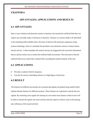 BIO-INSPIRED TRANSFEOMORAL PROSTHESIS SYSTEM
Dept. of ECE, PESSE Page 35
CHAPTER 6
ADVANTAGES, APPLICATIONS AND RESULTS
6.1 ADVANTAGES
Since it uses a battery and electronic motors to function, the myoelectric artificial limb does not
require any unwieldy straps or harnesses to function. Instead, it is custom made to fit and attach
to the remaining limb (whether above the knee or below) with maximum suspension using
suction technology. Once it is attached, the prosthetic uses electronic sensors to detect minute
muscle activity. It then translates this muscle activity (as triggered by the user) into information
that its electric motors use to control the artificial limbs movements. The end result is that the
artificial limb moves much like a natural limb, according the mental stimulus of the user.
6.2 APPLICATIONS
Provides a realistic limb for amputees.
Can also be used in controlling robotics to a high degree of precision
6.3 RESULT
The features for different movements are extracted and signals are plotted using matlab which
indicate distinct features for different motions. These features are exploited to classify the new
signals. By extracting more signals for training we can extract more features which in turn will
be able to classify the signals into more motions and also improves factors such as the learning
rate, efficiency of the neural network.
 