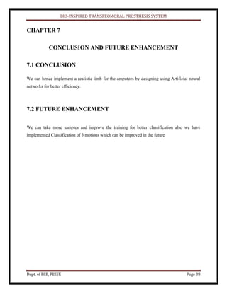 BIO-INSPIRED TRANSFEOMORAL PROSTHESIS SYSTEM
Dept. of ECE, PESSE Page 38
CHAPTER 7
CONCLUSION AND FUTURE ENHANCEMENT
7.1 CONCLUSION
We can hence implement a realistic limb for the amputees by designing using Artificial neural
networks for better efficiency.
7.2 FUTURE ENHANCEMENT
We can take more samples and improve the training for better classification also we have
implemented Classification of 3 motions which can be improved in the future
 