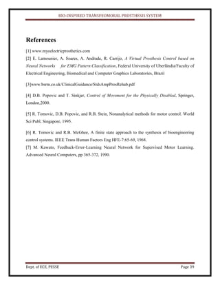 BIO-INSPIRED TRANSFEOMORAL PROSTHESIS SYSTEM
Dept. of ECE, PESSE Page 39
References
[1] www.myoelectricprosthetics.com
[2] E. Lamounier, A. Soares, A. Andrade, R. Carrijo, A Virtual Prosthesis Control based on
Neural Networks for EMG Pattern Classification, Federal University of Uberlândia/Faculty of
Electrical Engineering, Biomedical and Computer Graphics Laboratories, Brazil
[3]www.bsrm.co.uk/ClinicalGuidance/StdsAmpProsRehab.pdf
[4] D.B. Popovic and T. Sinkjer, Control of Movement for the Physically Disabled, Springer,
London,2000.
[5] R. Tomovic, D.B. Popovic, and R.B. Stein, Nonanalytical methods for motor control. World
Sci Publ, Singapore, 1995.
[6] R. Tomovic and R.B. McGhee, A finite state approach to the synthesis of bioengineering
control systems. IEEE Trans Human Factors Eng HFE-7:65-69, 1968.
[7] M. Kawato, Feedback-Error-Learning Neural Network for Supervised Motor Learning.
Advanced Neural Computers, pp 365-372, 1990.
 