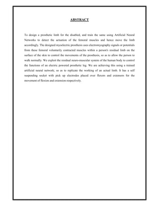 ABSTRACT
To design a prosthetic limb for the disabled, and train the same using Artificial Neural
Networks to detect the actuation of the femoral muscles and hence move the limb
accordingly. The designed myoelectric prosthesis uses electromyography signals or potentials
from these femoral voluntarily contracted muscles within a person's residual limb on the
surface of the skin to control the movements of the prosthesis, so as to allow the person to
walk normally. We exploit the residual neuro-muscular system of the human body to control
the functions of an electric powered prosthetic leg. We are achieving this using a trained
artificial neural network; so as to replicate the working of an actual limb. It has a self
suspending socket with pick up electrodes placed over flexors and extensors for the
movement of flexion and extension respectively.
 