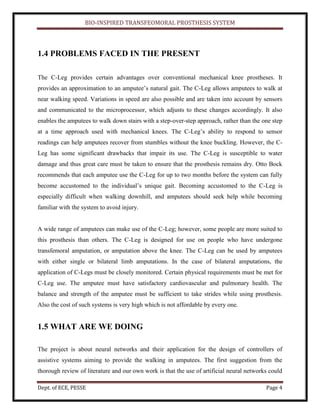BIO-INSPIRED TRANSFEOMORAL PROSTHESIS SYSTEM
Dept. of ECE, PESSE Page 4
1.4 PROBLEMS FACED IN THE PRESENT
The C-Leg provides certain advantages over conventional mechanical knee prostheses. It
provides an approximation to an amputee’s natural gait. The C-Leg allows amputees to walk at
near walking speed. Variations in speed are also possible and are taken into account by sensors
and communicated to the microprocessor, which adjusts to these changes accordingly. It also
enables the amputees to walk down stairs with a step-over-step approach, rather than the one step
at a time approach used with mechanical knees. The C-Leg’s ability to respond to sensor
readings can help amputees recover from stumbles without the knee buckling. However, the C-
Leg has some significant drawbacks that impair its use. The C-Leg is susceptible to water
damage and thus great care must be taken to ensure that the prosthesis remains dry. Otto Bock
recommends that each amputee use the C-Leg for up to two months before the system can fully
become accustomed to the individual’s unique gait. Becoming accustomed to the C-Leg is
especially difficult when walking downhill, and amputees should seek help while becoming
familiar with the system to avoid injury.
A wide range of amputees can make use of the C-Leg; however, some people are more suited to
this prosthesis than others. The C-Leg is designed for use on people who have undergone
transfemoral amputation, or amputation above the knee. The C-Leg can be used by amputees
with either single or bilateral limb amputations. In the case of bilateral amputations, the
application of C-Legs must be closely monitored. Certain physical requirements must be met for
C-Leg use. The amputee must have satisfactory cardiovascular and pulmonary health. The
balance and strength of the amputee must be sufficient to take strides while using prosthesis.
Also the cost of such systems is very high which is not affordable by every one.
1.5 WHAT ARE WE DOING
The project is about neural networks and their application for the design of controllers of
assistive systems aiming to provide the walking in amputees. The first suggestion from the
thorough review of literature and our own work is that the use of artificial neural networks could
 