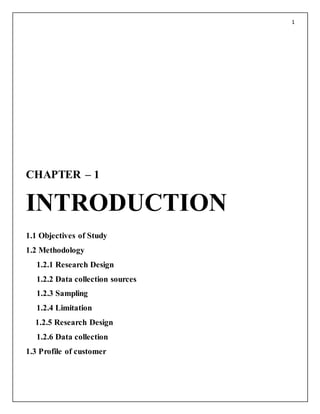 1
CHAPTER – 1
INTRODUCTION
1.1 Objectives of Study
1.2 Methodology
1.2.1 Research Design
1.2.2 Data collection sources
1.2.3 Sampling
1.2.4 Limitation
1.2.5 Research Design
1.2.6 Data collection
1.3 Profile of customer
 