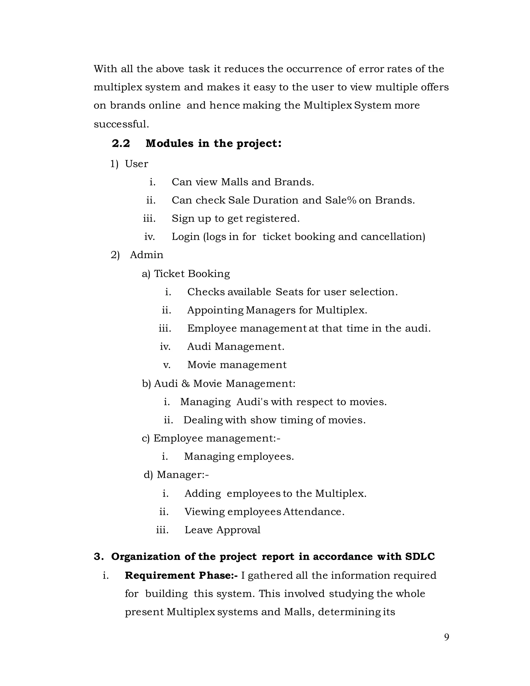 9
With all the above task it reduces the occurrence of error rates of the
multiplex system and makes it easy to the user to view multiple offers
on brands online and hence making the Multiplex System more
successful.
2.2 Modules in the project:
1) User
i. Can view Malls and Brands.
ii. Can check Sale Duration and Sale% on Brands.
iii. Sign up to get registered.
iv. Login (logs in for ticket booking and cancellation)
2) Admin
a) Ticket Booking
i. Checks available Seats for user selection.
ii. Appointing Managers for Multiplex.
iii. Employee management at that time in the audi.
iv. Audi Management.
v. Movie management
b) Audi & Movie Management:
i. Managing Audi's with respect to movies.
ii. Dealing with show timing of movies.
c) Employee management:-
i. Managing employees.
d) Manager:-
i. Adding employees to the Multiplex.
ii. Viewing employees Attendance.
iii. Leave Approval
3. Organization of the project report in accordance with SDLC
i. Requirement Phase:- I gathered all the information required
for building this system. This involved studying the whole
present Multiplex systems and Malls, determining its
 