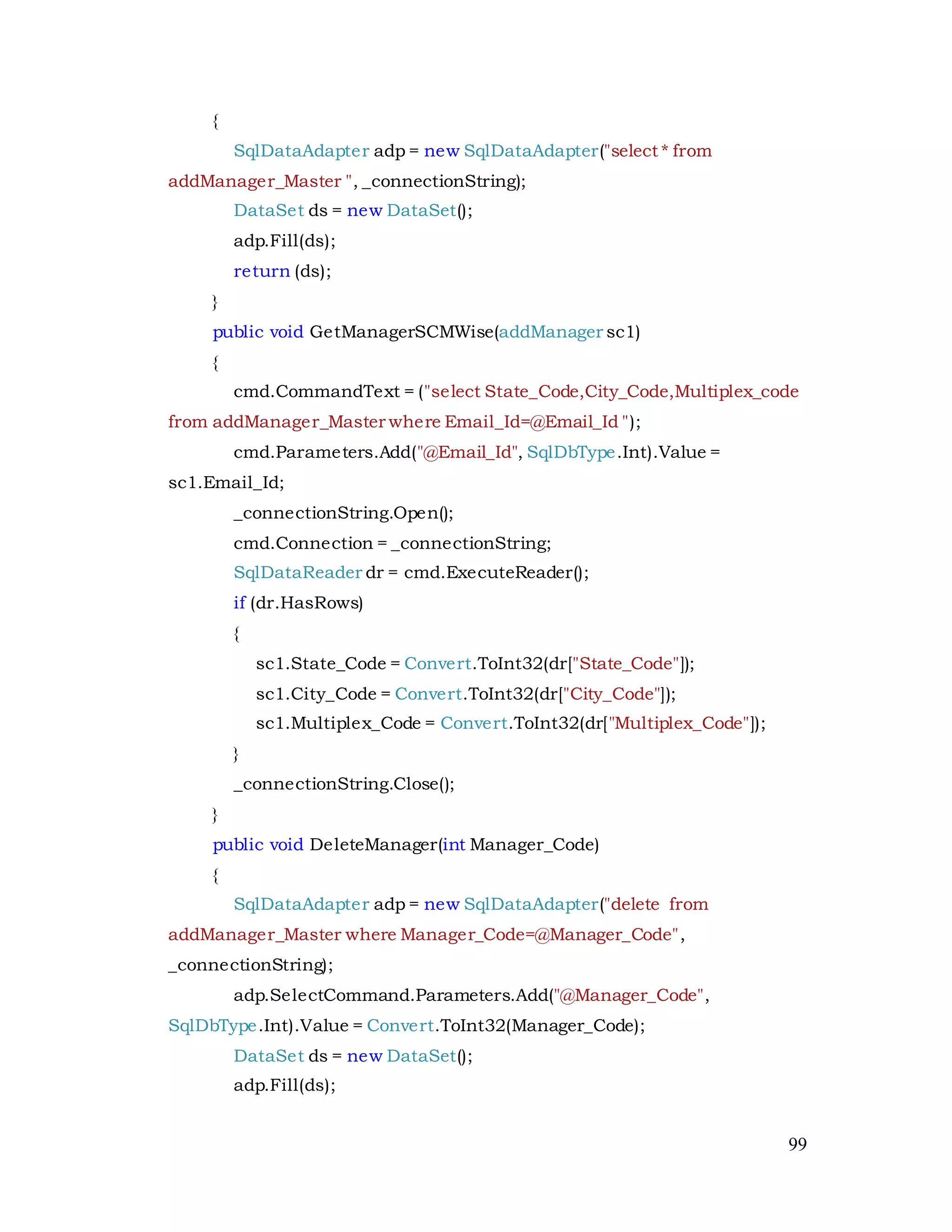 99
{
SqlDataAdapter adp = new SqlDataAdapter("select * from
addManager_Master ", _connectionString);
DataSet ds = new DataSet();
adp.Fill(ds);
return (ds);
}
public void GetManagerSCMWise(addManager sc1)
{
cmd.CommandText = ("select State_Code,City_Code,Multiplex_code
from addManager_Master where Email_Id=@Email_Id ");
cmd.Parameters.Add("@Email_Id", SqlDbType.Int).Value =
sc1.Email_Id;
_connectionString.Open();
cmd.Connection = _connectionString;
SqlDataReader dr = cmd.ExecuteReader();
if (dr.HasRows)
{
sc1.State_Code = Convert.ToInt32(dr["State_Code"]);
sc1.City_Code = Convert.ToInt32(dr["City_Code"]);
sc1.Multiplex_Code = Convert.ToInt32(dr["Multiplex_Code"]);
}
_connectionString.Close();
}
public void DeleteManager(int Manager_Code)
{
SqlDataAdapter adp = new SqlDataAdapter("delete from
addManager_Master where Manager_Code=@Manager_Code",
_connectionString);
adp.SelectCommand.Parameters.Add("@Manager_Code",
SqlDbType.Int).Value = Convert.ToInt32(Manager_Code);
DataSet ds = new DataSet();
adp.Fill(ds);
 