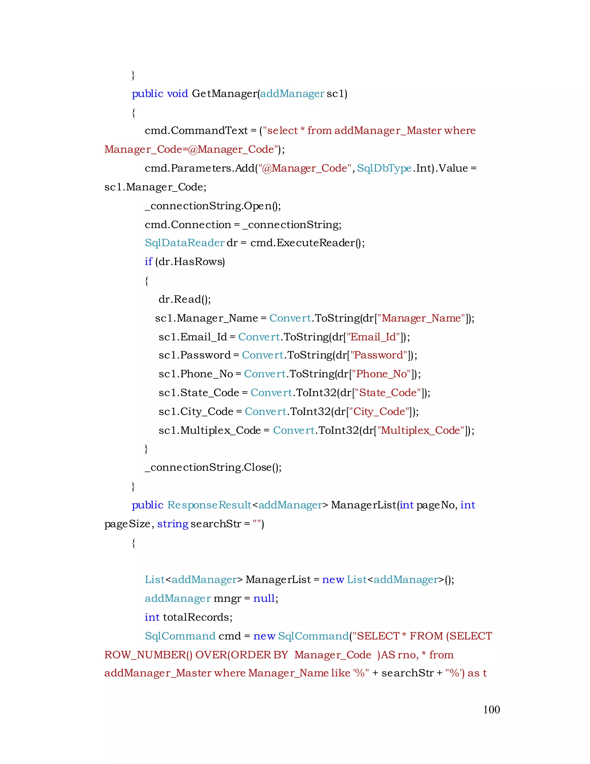 100
}
public void GetManager(addManager sc1)
{
cmd.CommandText = ("select * from addManager_Master where
Manager_Code=@Manager_Code");
cmd.Parameters.Add("@Manager_Code",SqlDbType.Int).Value =
sc1.Manager_Code;
_connectionString.Open();
cmd.Connection = _connectionString;
SqlDataReader dr = cmd.ExecuteReader();
if (dr.HasRows)
{
dr.Read();
sc1.Manager_Name = Convert.ToString(dr["Manager_Name"]);
sc1.Email_Id = Convert.ToString(dr["Email_Id"]);
sc1.Password = Convert.ToString(dr["Password"]);
sc1.Phone_No = Convert.ToString(dr["Phone_No"]);
sc1.State_Code = Convert.ToInt32(dr["State_Code"]);
sc1.City_Code = Convert.ToInt32(dr["City_Code"]);
sc1.Multiplex_Code = Convert.ToInt32(dr["Multiplex_Code"]);
}
_connectionString.Close();
}
public ResponseResult<addManager> ManagerList(int pageNo, int
pageSize, string searchStr = "")
{
List<addManager> ManagerList = new List<addManager>();
addManager mngr = null;
int totalRecords;
SqlCommand cmd = new SqlCommand("SELECT * FROM (SELECT
ROW_NUMBER() OVER(ORDER BY Manager_Code )AS rno, * from
addManager_Master where Manager_Name like '%" + searchStr + "%') as t
 
